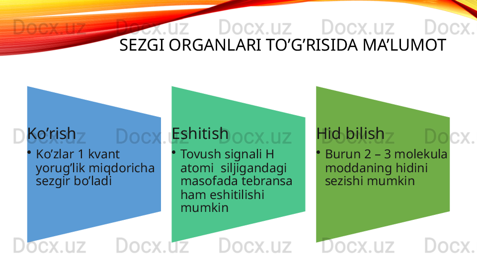 SEZGI ORGANLARI TO’G’RISIDA MA’LUMOT
Ko’rish
•
Ko’zlar 1 kvant 
yorug’lik miqdoricha 
sezgir bo’ladi Eshitish 
•
Tovush signali H 
atomi  siljigandagi 
masofada tebransa 
ham eshitilishi 
mumkin Hid bilish
•
Burun 2 – 3 molekula 
moddaning hidini 
sezishi mumkin