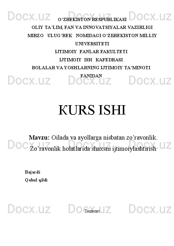 O’ZBEKISTON RESPUBLIKASI
OLIY TA’LIM, FAN VA INNOVATSIYALAR VAZIRLIGI
М IRZO     ULUG’BEK   N ОМ IDAGI O ’ Z Б B Е KIS ТО N  М ILLIY
UNIVERSITETI
IJТIМОIY  FАNLAR FАКULТЕТI
IJТIМОIY  ISH   КАFЕDRАSI
BOLALAR VA YOSHLARNING IJTIMOIY TA’MINOTI
FАNIDAN
КURS ISHI
Mavzu:  Oilada va ayollarga nisbatan zo’ravonlik.
Zo’ravonlik holatlarida shaxsni ijtimoiylashtirish 
Bajardi : 
Qabul   qildi : 
Тошкент 