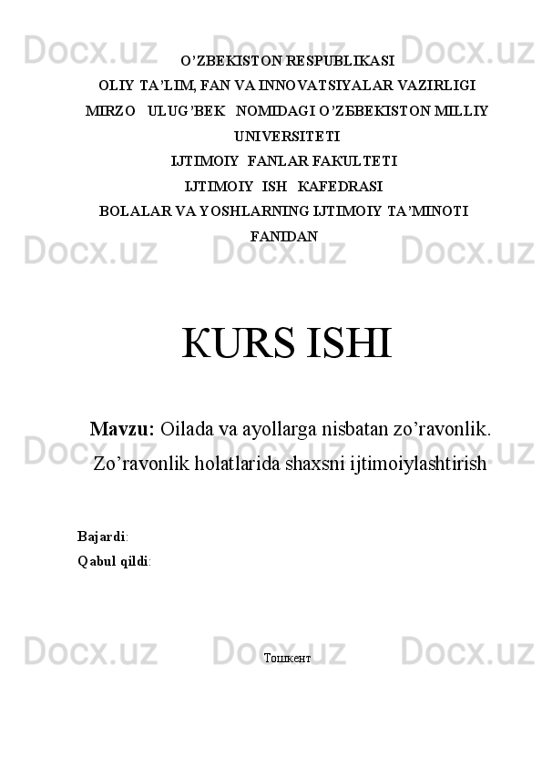 O’ZBEKISTON RESPUBLIKASI
OLIY TA’LIM, FAN VA INNOVATSIYALAR VAZIRLIGI
М IRZO     ULUG’BEK   N ОМ IDAGI O ’ Z Б B Е KIS ТО N  М ILLIY
UNIVERSITETI
IJТIМОIY  FАNLAR FАКULТЕТI
IJТIМОIY  ISH   КАFЕDRАSI
BOLALAR VA YOSHLARNING IJTIMOIY TA’MINOTI
FАNIDAN
КURS ISHI
Mavzu:  Oilada va ayollarga nisbatan zo’ravonlik.
Zo’ravonlik holatlarida shaxsni ijtimoiylashtirish 
Bajardi : 
Qabul   qildi : 
Тошкент