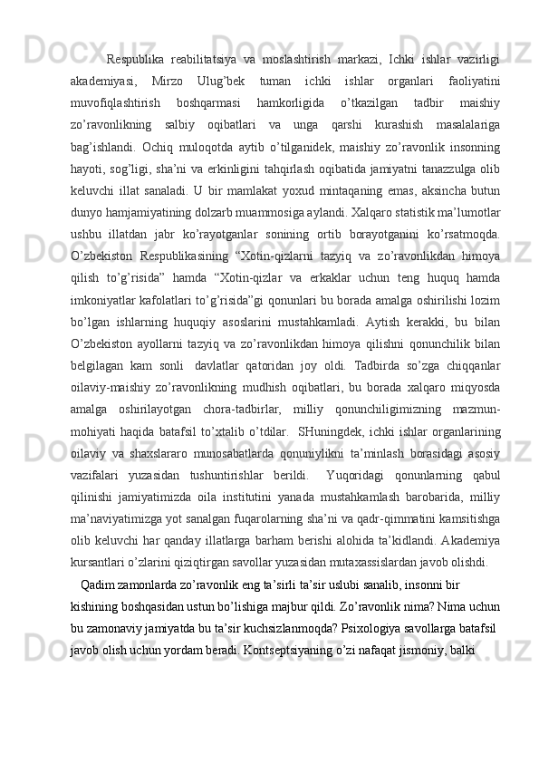 Respublika   reabilitatsiya   va   moslashtirish   markazi,   Ichki   ishlar   vazirligi
akademiyasi,   Mirzo   Ulug’bek   tuman   ichki   ishlar   organlari   faoliyatini
muvofiqlashtirish   boshqarmasi   hamkorligida   o’tkazilgan   tadbir   maishiy
zo’ravonlikning   salbiy   oqibatlari   va   unga   qarshi   kurashish   masalalariga
bag’ishlandi.   Ochiq   muloqotda   aytib   o’tilganidek,   maishiy   zo’ravonlik   insonning
hayoti, sog’ligi, sha’ni va erkinligini tahqirlash oqibatida jamiyatni tanazzulga olib
keluvchi   illat   sanaladi.   U   bir   mamlakat   yoxud   mintaqaning   emas,   aksincha   butun
dunyo hamjamiyatining dolzarb muammosiga aylandi. Xalqaro statistik ma’lumotlar
ushbu   illatdan   jabr   ko’rayotganlar   sonining   ortib   borayotganini   ko’rsatmoqda.
O’zbekiston   Respublikasining   “Xotin-qizlarni   tazyiq   va   zo’ravonlikdan   himoya
qilish   to’g’risida”   hamda   “Xotin-qizlar   va   erkaklar   uchun   teng   huquq   hamda
imkoniyatlar kafolatlari to’g’risida”gi qonunlari bu borada amalga oshirilishi lozim
bo’lgan   ishlarning   huquqiy   asoslarini   mustahkamladi.   Aytish   kerakki,   bu   bilan
O’zbekiston   ayollarni   tazyiq   va   zo’ravonlikdan   himoya   qilishni   qonunchilik   bilan
belgilagan   kam   sonli     davlatlar   qatoridan   joy   oldi.   Tadbirda   so’zga   chiqqanlar
oilaviy-maishiy   zo’ravonlikning   mudhish   oqibatlari,   bu   borada   xalqaro   miqyosda
amalga   oshirilayotgan   chora-tadbirlar,   milliy   qonunchiligimizning   mazmun-
mohiyati   haqida   batafsil   to’xtalib   o’tdilar.     SHuningdek,   ichki   ishlar   organlarining
oilaviy   va   shaxslararo   munosabatlarda   qonuniylikni   ta’minlash   borasidagi   asosiy
vazifalari   yuzasidan   tushuntirishlar   berildi.       Yuqoridagi   qonunlarning   qabul
qilinishi   jamiyatimizda   oila   institutini   yanada   mustahkamlash   barobarida,   milliy
ma’naviyatimizga yot sanalgan fuqarolarning sha’ni va qadr-qimmatini kamsitishga
olib   keluvchi   har   qanday   illatlarga   barham   berishi   alohida   ta’kidlandi.   Akademiya
kursantlari o’zlarini qiziqtirgan savollar yuzasidan mutaxassislardan javob olishdi.  
    Qadim zamonlarda zo’ravonlik eng ta’sirli ta’sir uslubi sanalib, insonni bir 
kishining boshqasidan ustun bo’lishiga majbur qildi. Zo’ravonlik nima? Nima uchun
bu zamonaviy jamiyatda bu ta’sir kuchsizlanmoqda? Psixologiya savollarga batafsil 
javob olish uchun yordam beradi.  Kontseptsiyaning o’zi nafaqat jismoniy, balki