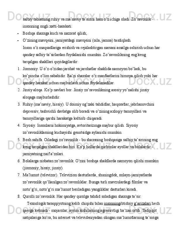 salbiy tabiatning ruhiy va ma’naviy ta’sirini ham o’z ichiga oladi.  Zo’ravonlik - 
insonning ongli xatti-harakati:
 Boshqa shaxsga kuch va nazorat qilish;
 O’zining mavqeini, jamiyatdagi mavqeini (oila, jamoa) tasdiqlash.
Inson o’z maqsadlariga erishish va rejalashtirgan narsani amalga oshirish uchun har 
qanday salbiy ta’sirlardan foydalanishi mumkin. Zo’ravonlikning eng keng 
tarqalgan shakllari quyidagilardir:
1. Jismoniy. U o’z-o’zidan jarohat va jarohatlar shaklida namoyon bo’ladi, bu 
ko’pincha o’lim sababidir. Ba’zi shaxslar o’z manfaatlarini himoya qilish yoki har 
qanday harakat uchun majburlash uchun foydalanadilar.
2. Jinsiy aloqa. Ko’p navlari bor. Jinsiy zo’ravonlikning asosiy yo’nalishi jinsiy 
aloqaga majburlashdir.
3. Ruhiy (ma’naviy, hissiy). U doimiy og’zaki tahdidlar, haqoratlar, jabrlanuvchini 
depressiv, tashvishli davlatga olib boradi va o’zining axloqiy tamoyillari va 
tamoyillariga qarshi harakatga keltirib chiqaradi.
4. Siyosiy. Insonlarni hokimiyatga, avtoritarizmga majbur qilish. Siyosiy 
zo’ravonliklarning kuchayishi genotsidga aylanishi mumkin.
5. Bosh sahifa. Oiladagi zo’ravonlik - bu shaxsning boshqasiga salbiy ta’sirining eng 
keng tarqalgan shakllaridan biri.  Ko’p hollarda qurbonlar ayollar va bolalardir - 
jamiyatning zaif a’zolari.
6. Bolalarga nisbatan zo’ravonlik. O’zini boshqa shakllarda namoyon qilishi mumkin 
(jismoniy, hissiy, jinsiy).
7. Ma ’ lumot  ( televizor ).  Televizion   dasturlarda ,  shuningdek ,  onlayn - jamiyatlarda  
zo ’ ravonlik   qo ’ llanilgan   zo ’ ravonliklar .  Bunga   turli   mavzulardagi   filmlar   va  
noto ’ g ’ ri ,  noto ’ g ’ ri   ma ’ lumot   beriladigan   yangiliklar   dasturlari   kiradi .
8. Qurolli zo’ravonlik. Har qanday qurolga tahdid soladigan shaxsga ta’sir.
    Texnologik taraqqiyotning kelib chiqishi bilan   insonning ibtidoiy   g’arizalari   hech 
qaerga ketmadi - mojarolar, ayrim kishilarning agressivligi ba’zan ortdi. Tadqiqot 
natijalariga ko’ra, bu internet va televideniyadan olingan ma’lumotlarning ta’siriga