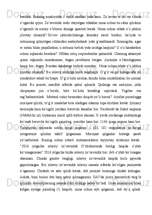 beriladi.   Bizning   amaliyotda   1   oylik   muddat   juda   kam.   Zo’ravon   er   bir   oy   ichida
o’zgarishi qiyin. Zo’ravonlik sodir etayotgan erkaklar nima uchun bu ishni qilishini
o’rganish   va   asosiy   e’tiborni   shunga   qaratish   kerak.   Nima   uchun   erkak   o’z   jahlini
jilovlay   olmaydi?   So’rov   ishtirokchilariga   shunday   savol   berdim:   ba’zida   er
xotinining   qilayotgan   ishlaridan   asabiylashadi   yoki   g’azablanadi.   Sizningcha,   agar
er xotini bilan janjallashsa, u xotinini turtish yoki urishga haqlimi? U o’z harakatlari
uchun oqlanishi kerakmi? 500dan ortiq respondentlar qatnashdi. Ularning aksariyat
qismi   oqlanishi   mumkinmas,   degan   javoblarni   bergan.   Ayrimlar   o’ldirishgayam
haqqi bor, degan. Bundan dahshatga tushish mumkin.    Nima uchun erkak o’z jahlini
jilovlay olmaydi? Bu oilaviy muhitga borib taqalyapti. O’g’il va qiz bolaga ikki xil
yondashuv sabab bo’lyapti. O’g’il bola urishsa, kimdir bilan mushtlashsa, bu normal
holat.   Bu   jasorat,   mardlik   sifatida   qabul   qilinadi.   Qizlarga   esa   muloyim,   jahli
chiqsayam   jim   o’tirishi,   tobe   bo’lishi   kerakligi   uqtiriladi.   Yigitlar   esa
rag’batlantiriladi.     Muttasil ruhiy bosimdan chiqish yo’li bormi?     Ayollar psixologga
murojaat qilishi, to’g’ri maslahat bera oladigan odamni topa olishlari kerak. Ijtimoiy
tarmoqda ham ko’ngilli yordam beruvchi kanallar bor. Facebook’da Sukut saqlama
(NeMolchi.uz) loyihasini misol qilib keltira olaman. U yerda yordamga muhtojlarga
ko’mak beruvchi ko’ngilli psixolog, yuristlar ham bor. 1146 qisqa raqami ham bor.
Tadqiqotim   doirasida   ushbu   qisqa   raqamni   –   103,   102   raqamlarini   bir-biriga
integratsiya   qilishni   taklif   qilganman.   Murojaat   qilganlar   holatga   qarab
yo’naltiriladi.   Buning   uchun   yetarli   mutaxassislarni   tayyorlay   olishimiz   kerak.  
"2016   yilgacha   oilaviy   zo’ravonlik   O’zbekistonda   borligi   haqida   o’ylab
ko’rmaganman" 2016 yilgacha bizda oilaviy zo’ravonlik bor, deb o’ylab ko’rmagan
ekanman.   Chunki   gender   tengligi,   oilaviy   zo’ravonlik   haqida   hech   qayerda
gapirilmagan.   Biz   oilaviy   zo’ravonlik   oilaviy   masala   sifatida   ko’rilgan   jamiyatda
o’sganmiz.   Chidash   va   sabr   qilish   kerak,   deb   jamiyat   bosimiga   chidab   kelingan.
Aslida,   buni   bosim   deb   ham   qabul   qilmaganmiz.   OAVda   jinsiy   kamsitilish   targ’ib
qilinishi stereotiplarning yanada ildiz otishiga sabab bo’ladi. Unda muammosi bilan
kelgan   ayolga   psixolog   (!)   baqirib,   nima   uchun   ayb   qilgansiz,   deb   do’q   qiladi. 