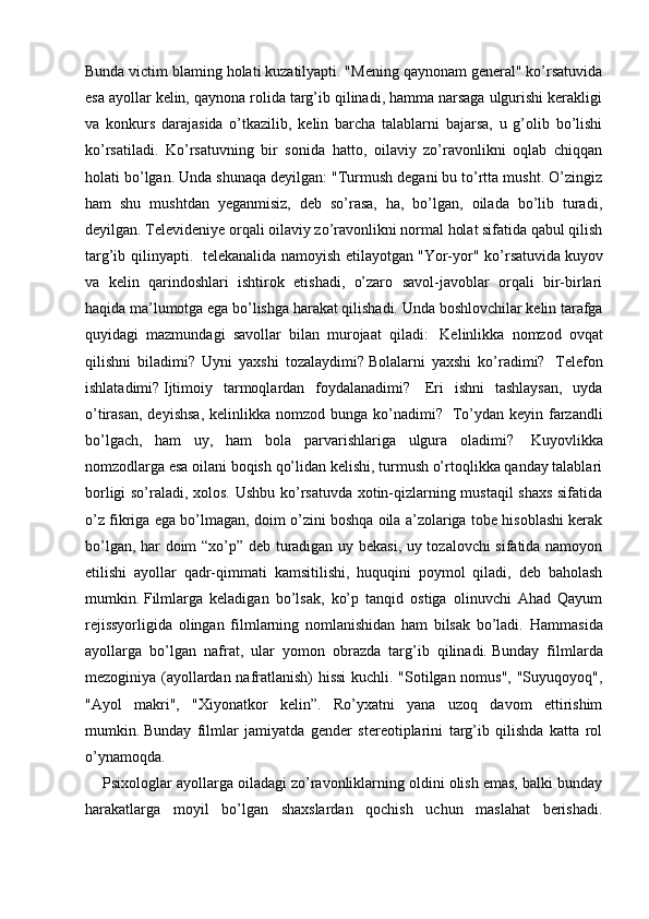 Bunda victim blaming holati kuzatilyapti. "Mening qaynonam general" ko’rsatuvida
esa ayollar kelin, qaynona rolida targ’ib qilinadi, hamma narsaga ulgurishi kerakligi
va   konkurs   darajasida   o’tkazilib,   kelin   barcha   talablarni   bajarsa,   u   g’olib   bo’lishi
ko’rsatiladi.   Ko’rsatuvning   bir   sonida   hatto,   oilaviy   zo’ravonlikni   oqlab   chiqqan
holati bo’lgan. Unda shunaqa deyilgan: "Turmush degani bu to’rtta musht. O’zingiz
ham   shu   mushtdan   yeganmisiz,   deb   so’rasa,   ha,   bo’lgan,   oilada   bo’lib   turadi,
deyilgan.   Televideniye orqali oilaviy zo’ravonlikni normal holat sifatida qabul qilish
targ’ib qilinyapti.     telekanalida namoyish etilayotgan   "Yor-yor" ko’rsatuvida   kuyov
va   kelin   qarindoshlari   ishtirok   etishadi,   o’zaro   savol-javoblar   orqali   bir-birlari
haqida ma’lumotga ega bo’lishga harakat qilishadi.   Unda boshlovchilar kelin tarafga
quyidagi   mazmundagi   savollar   bilan   murojaat   qiladi:     Kelinlikka   nomzod   ovqat
qilishni   biladimi?   Uyni   yaxshi   tozalaydimi?   Bolalarni   yaxshi   ko’radimi?     Telefon
ishlatadimi?   Ijtimoiy   tarmoqlardan   foydalanadimi?     Eri   ishni   tashlaysan,   uyda
o’tirasan,  deyishsa,   kelinlikka nomzod  bunga  ko’nadimi?     To’ydan  keyin farzandli
bo’lgach,   ham   uy,   ham   bola   parvarishlariga   ulgura   oladimi?     Kuyovlikka
nomzodlarga esa oilani boqish qo’lidan kelishi, turmush o’rtoqlikka qanday talablari
borligi so’raladi, xolos. Ushbu ko’rsatuvda xotin-qizlarning mustaqil shaxs sifatida
o’z fikriga ega bo’lmagan, doim o’zini boshqa oila a’zolariga tobe hisoblashi kerak
bo’lgan, har doim “xo’p” deb turadigan uy bekasi, uy tozalovchi sifatida namoyon
etilishi   ayollar   qadr-qimmati   kamsitilishi,   huquqini   poymol   qiladi,   deb   baholash
mumkin.   Filmlarga   keladigan   bo’lsak,   ko’p   tanqid   ostiga   olinuvchi   Ahad   Qayum
rejissyorligida   olingan   filmlarning   nomlanishidan   ham   bilsak   bo’ladi.   Hammasida
ayollarga   bo’lgan   nafrat,   ular   yomon   obrazda   targ’ib   qilinadi.   Bunday   filmlarda
mezoginiya (ayollardan nafratlanish) hissi  kuchli. "Sotilgan nomus", "Suyuqoyoq",
"Ayol   makri",   "Xiyonatkor   kelin”.   Ro’yxatni   yana   uzoq   davom   ettirishim
mumkin.   Bunday   filmlar   jamiyatda   gender   stereotiplarini   targ’ib   qilishda   katta   rol
o’ynamoqda.
      Psixologlar ayollarga oiladagi zo’ravonliklarning oldini olish emas, balki bunday
harakatlarga   moyil   bo’lgan   shaxslardan   qochish   uchun   maslahat   berishadi.