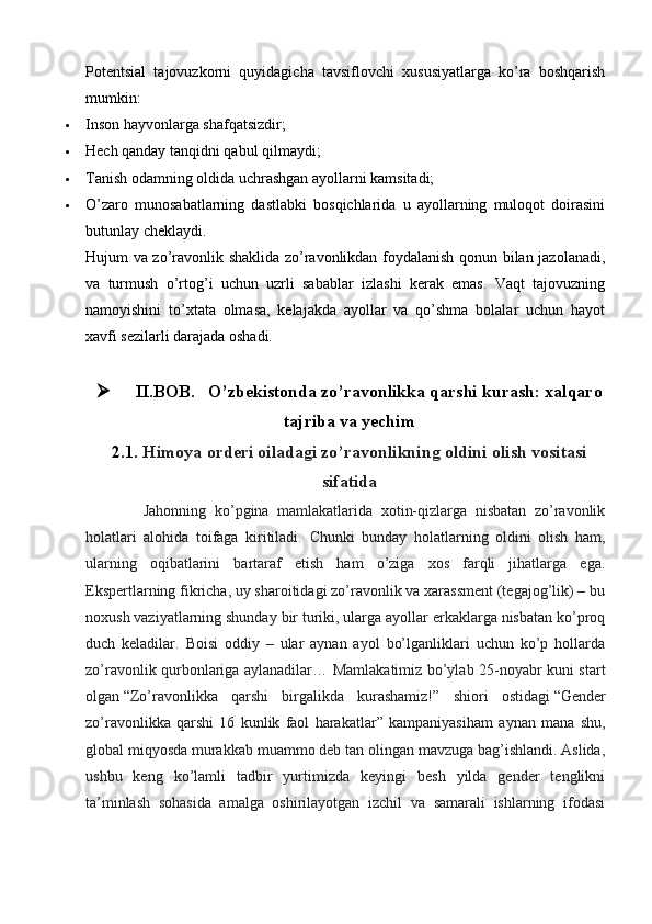 Potentsial   tajovuzkorni   quyidagicha   tavsiflovchi   xususiyatlarga   ko’ra   boshqarish
mumkin:
 Inson hayvonlarga shafqatsizdir;
 Hech qanday tanqidni qabul qilmaydi;
 Tanish odamning oldida uchrashgan ayollarni kamsitadi;
 O’zaro   munosabatlarning   dastlabki   bosqichlarida   u   ayollarning   muloqot   doirasini
butunlay cheklaydi.
Hujum va zo’ravonlik shaklida zo’ravonlikdan foydalanish qonun bilan jazolanadi,
va   turmush   o’rtog’i   uchun   uzrli   sabablar   izlashi   kerak   emas.   Vaqt   tajovuzning
namoyishini   to’xtata   olmasa,   kelajakda   ayollar   va   qo’shma   bolalar   uchun   hayot
xavfi sezilarli darajada oshadi.
 II.BOB.    O’ zbekistonda zo’ravonlikka qarshi kurash: xalqaro
tajriba va yechim
2.1.  Himoya orderi oiladagi zo’ravonlikning oldini olish   vositasi
sifatid a
              Jahonning   ko’pgina   mamlakatlarida   xotin-qizlarga   nisbatan   zo’ravonlik
holatlari   alohida   toifaga   kiritiladi.   Chunki   bunday   holatlarning   oldini   olish   ham,
ularning   oqibatlarini   bartaraf   etish   ham   o’ziga   xos   farqli   jihatlarga   ega.
Ekspertlarning fikricha, uy sharoitidagi zo’ravonlik va xarassment (tegajog’lik) – bu
noxush vaziyatlarning shunday bir turiki, ularga ayollar erkaklarga nisbatan ko’proq
duch   keladilar.   Boisi   oddiy   –   ular   aynan   ayol   bo’lganliklari   uchun   ko’p   hollarda
zo’ravonlik qurbonlariga aylanadilar…   Mamlakatimiz bo’ylab 25-noyabr kuni start
olgan   “Zo’ravonlikka   qarshi   birgalikda   kurashamiz!”   shiori   ostidagi   “Gender
zo’ravonlikka   qarshi   16   kunlik   faol   harakatlar”   kampaniyasi ham   aynan   mana   shu,
global miqyosda murakkab muammo deb tan olingan mavzuga bag’ishlandi. Aslida,
ushbu   keng   ko’lamli   tadbir   yurtimizda   keyingi   besh   yilda   gender   tenglikni
ta’minlash   sohasida   amalga   oshirilayotgan   izchil   va   samarali   ishlarning   ifodasi