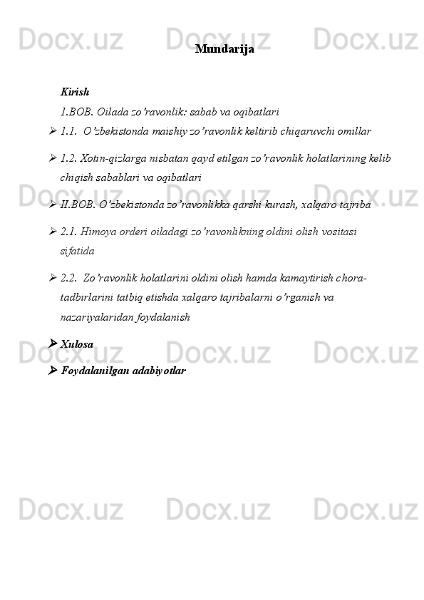 Mundarija
Kirish
1.BOB. Oilada zo’ravonlik: sabab va oqibatlari
1.1.  O’zbekistonda maishiy zo’ravonlik keltirib chiqaruvchi omillar
1.2. Xotin-qizlarga nisbatan qayd etilgan zo’ravonlik holatlarining kelib
chiqish sabablari va oqibatlari
II.BOB. O’zbekistonda zo’ravonlikka qarshi kurash, xalqaro tajriba
2.1.  Himoya orderi oiladagi zo’ravonlikning oldini olish   vositasi 
sifatida
2.2.  Zo’ravonlik holatlarini oldini olish hamda kamaytirish chora-
tadbirlarini tatbiq etishda xalqaro tajribalarni o’rganish va 
nazariyalaridan foydalanish
Xulosa
Foydalanilgan   adabiyotlar