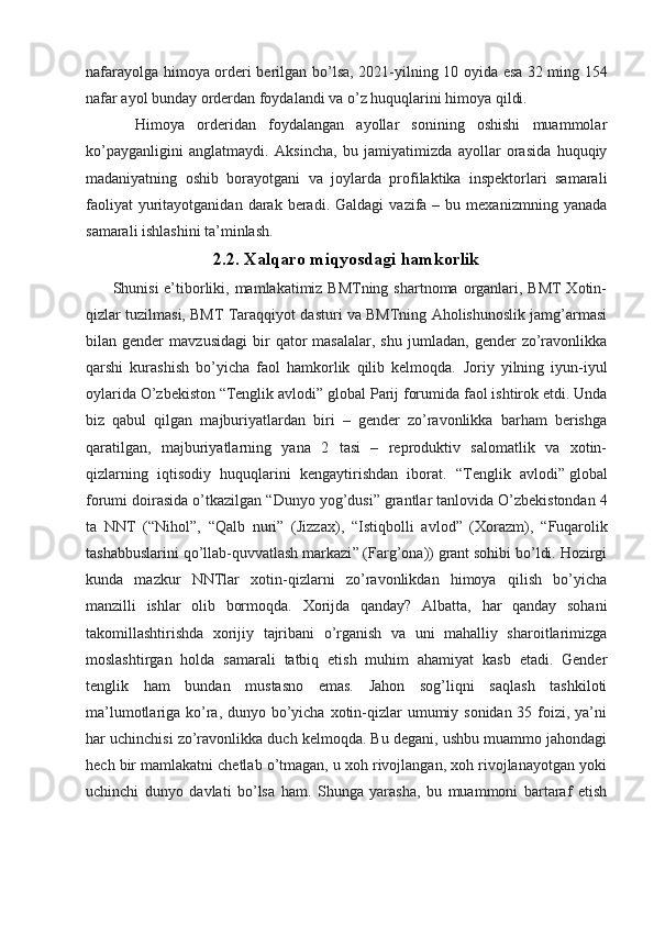 nafar ayolga himoya orderi berilgan bo’lsa, 2021-yilning 10 oyida esa   32 ming 154
nafar   ayol bunday orderdan foydalandi va o’z huquqlarini himoya qildi. 
        Himoya   orderidan   foydalangan   ayollar   sonining   oshishi   muammolar
ko’payganligini   anglatmaydi.   Aksincha,   bu   jamiyatimizda   ayollar   orasida   huquqiy
madaniyatning   oshib   borayotgani   va   joylarda   profilaktika   inspektorlari   samarali
faoliyat  yuritayotganidan  darak  beradi.  Galdagi  vazifa  –  bu  mexanizmning  yanada
samarali ishlashini ta’minlash.
2.2. Xalqaro miqyosdagi hamkorlik
          Shunisi e’tiborliki, mamlakatimiz BMTning shartnoma organlari, BMT  Xotin-
qizlar tuzilmasi, BMT Taraqqiyot dasturi va BMTning Aholishunoslik jamg’armasi
bilan  gender   mavzusidagi   bir   qator   masalalar,   shu   jumladan,   gender   zo’ravonlikka
qarshi   kurashish   bo’yicha   faol   hamkorlik   qilib   kelmoqda.   Joriy   yilning   iyun-iyul
oylarida O’zbekiston   “Tenglik avlodi”  global Parij forumida faol ishtirok etdi. Unda
biz   qabul   qilgan   majburiyatlardan   biri   –   gender   zo’ravonlikka   barham   berishga
qaratilgan,   majburiyatlarning   yana   2   tasi   –   reproduktiv   salomatlik   va   xotin-
qizlarning   iqtisodiy   huquqlarini   kengaytirishdan   iborat.   “Tenglik   avlodi”   global
forumi doirasida o’tkazilgan “ Dunyo yog’dusi ” grantlar tanlovida O’zbekistondan 4
ta   NNT   (“ Nihol ”,   “ Qalb   nuri ”   (Jizzax),   “ Istiqbolli   avlod ”   (Xorazm),   “ Fuqarolik
tashabbuslarini qo’llab-quvvatlash markazi ” (Farg’ona)) grant sohibi bo’ldi. Hozirgi
kunda   mazkur   NNTlar   xotin-qizlarni   zo’ravonlikdan   himoya   qilish   bo’yicha
manzilli   ishlar   olib   bormoqda.   Xorijda   qanday?   Albatta,   har   qanday   sohani
takomillashtirishda   xorijiy   tajribani   o’rganish   va   uni   mahalliy   sharoitlarimizga
moslashtirgan   holda   samarali   tatbiq   etish   muhim   ahamiyat   kasb   etadi.   Gender
tenglik   ham   bundan   mustasno   emas.   Jahon   sog’liqni   saqlash   tashkiloti
ma’lumotlariga ko’ra, dunyo bo’yicha xotin-qizlar  umumiy sonidan 35 foizi, ya’ni
har uchinchisi zo’ravonlikka duch kelmoqda. Bu degani, ushbu muammo jahondagi
hech bir mamlakatni chetlab o’tmagan, u xoh rivojlangan, xoh rivojlanayotgan yoki
uchinchi   dunyo   davlati   bo’lsa   ham.   Shunga   yarasha,   bu   muammoni   bartaraf   etish