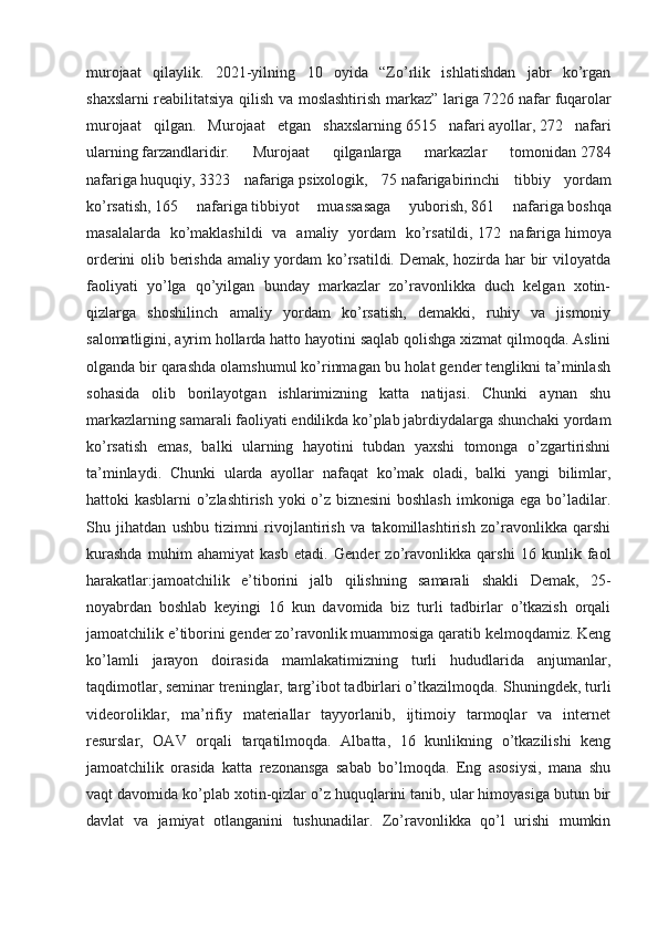murojaat   qilaylik.   2021-yilning   10   oyida   “Zo’rlik   ishlatishdan   jabr   ko’rgan
shaxslarni reabilitatsiya qilish va moslashtirish markaz” lariga   7226 nafar   fuqarolar
murojaat   qilgan.   Murojaat   etgan   shaxslarning   6515   nafari   ayollar,   272   nafari
ularning   farzandlaridir.   Murojaat   qilganlarga   markazlar   tomonidan   2784
nafariga   huquqiy,   3323   nafariga   psixologik,   75   nafariga birinchi   tibbiy   yordam
ko’rsatish,   165   nafariga   tibbiyot   muassasaga   yuborish,   861   nafariga   boshqa
masalalarda   ko’maklashildi   va   amaliy   yordam   ko’rsatildi,   172   nafariga   himoya
orderini olib berishda amaliy yordam ko’rsatildi. Demak, hozirda har bir viloyatda
faoliyati   yo’lga   qo’yilgan   bunday   markazlar   zo’ravonlikka   duch   kelgan   xotin-
qizlarga   shoshilinch   amaliy   yordam   ko’rsatish,   demakki,   ruhiy   va   jismoniy
salomatligini, ayrim hollarda hatto hayotini saqlab qolishga xizmat qilmoqda. Aslini
olganda bir qarashda olamshumul ko’rinmagan bu holat gender tenglikni ta’minlash
sohasida   olib   borilayotgan   ishlarimizning   katta   natijasi.   Chunki   aynan   shu
markazlarning samarali faoliyati endilikda ko’plab jabrdiydalarga shunchaki yordam
ko’rsatish   emas,   balki   ularning   hayotini   tubdan   yaxshi   tomonga   o’zgartirishni
ta’minlaydi.   Chunki   ularda   ayollar   nafaqat   ko’mak   oladi,   balki   yangi   bilimlar,
hattoki kasblarni o’zlashtirish yoki o’z biznesini  boshlash imkoniga ega bo’ladilar.
Shu   jihatdan   ushbu   tizimni   rivojlantirish   va   takomillashtirish   zo’ravonlikka   qarshi
kurashda   muhim   ahamiyat   kasb   etadi.   Gender   zo’ravonlikka   qarshi   16   kunlik   faol
harakatlar:jamoatchilik   e’tiborini   jalb   qilishning   samarali   shakli   Demak,   25-
noyabrdan   boshlab   keyingi   16   kun   davomida   biz   turli   tadbirlar   o’tkazish   orqali
jamoatchilik e’tiborini gender zo’ravonlik muammosiga qaratib kelmoqdamiz. Keng
ko’lamli   jarayon   doirasida   mamlakatimizning   turli   hududlarida   anjumanlar,
taqdimotlar, seminar treninglar, targ’ibot tadbirlari o’tkazilmoqda.  Shuningdek, turli
videoroliklar,   ma’rifiy   materiallar   tayyorlanib,   ijtimoiy   tarmoqlar   va   internet
resurslar,   OAV   orqali   tarqatilmoqda.   Albatta,   16   kunlikning   o’tkazilishi   keng
jamoatchilik   orasida   katta   rezonansga   sabab   bo’lmoqda.   Eng   asosiysi,   mana   shu
vaqt davomida ko’plab xotin-qizlar o’z huquqlarini tanib, ular himoyasiga butun bir
davlat   va   jamiyat   otlanganini   tushunadilar.   Zo’ravonlikka   qo’l   urishi   mumkin