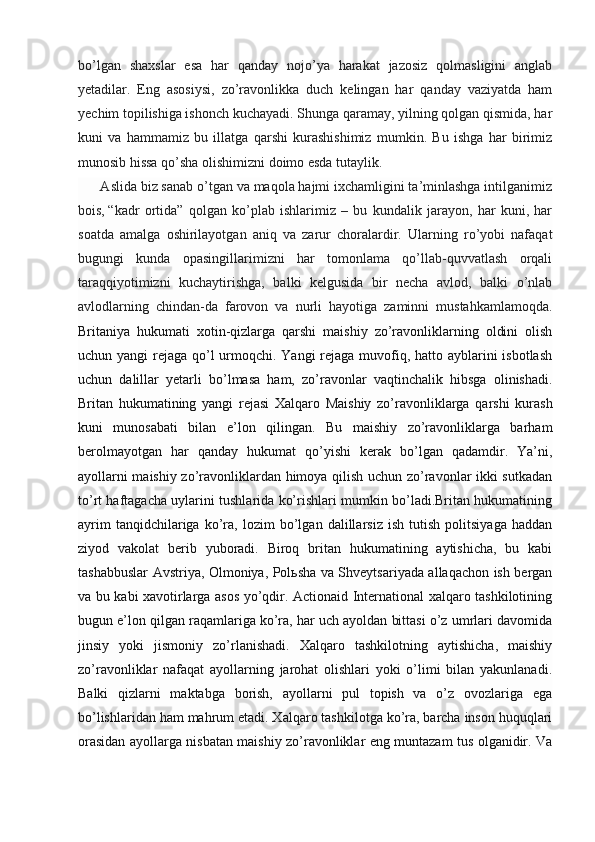 bo’lgan   shaxslar   esa   har   qanday   nojo’ya   harakat   jazosiz   qolmasligini   anglab
yetadilar.   Eng   asosiysi,   zo’ravonlikka   duch   kelingan   har   qanday   vaziyatda   ham
yechim topilishiga ishonch kuchayadi. Shunga qaramay, yilning qolgan qismida, har
kuni   va   hammamiz   bu   illatga   qarshi   kurashishimiz   mumkin.   Bu   ishga   har   birimiz
munosib hissa qo’sha olishimizni doimo esda tutaylik.
      Aslida biz sanab o’tgan va maqola hajmi ixchamligini ta’minlashga intilganimiz
bois,   “kadr   ortida ”   qolgan   ko’plab   ishlarimiz   –   bu   kundalik   jarayon,   har   kuni,   har
soatda   amalga   oshirilayotgan   aniq   va   zarur   choralardir.   Ularning   ro’yobi   nafaqat
bugungi   kunda   opasingillarimizni   har   tomonlama   qo’llab-quvvatlash   orqali
taraqqiyotimizni   kuchaytirishga,   balki   kelgusida   bir   necha   avlod,   balki   o’nlab
avlodlarning   chindan-da   farovon   va   nurli   hayotiga   zaminni   mustahkamlamoqda.
Britaniya   hukumati   xotin-qizlarga   qarshi   maishiy   zo’ravonliklarning   oldini   olish
uchun yangi  rejaga qo’l  urmoqchi. Yangi rejaga muvofiq, hatto ayblarini isbotlash
uchun   dalillar   yetarli   bo’lmasa   ham,   zo’ravonlar   vaqtinchalik   hibsga   olinishadi.
Britan   hukumatining   yangi   rejasi   Xalqaro   Maishiy   zo’ravonliklarga   qarshi   kurash
kuni   munosabati   bilan   e’lon   qilingan.   Bu   maishiy   zo’ravonliklarga   barham
berolmayotgan   har   qanday   hukumat   qo’yishi   kerak   bo’lgan   qadamdir.   Ya’ni,
ayollarni maishiy zo’ravonliklardan himoya qilish uchun zo’ravonlar ikki sutkadan
to’rt haftagacha uylarini tushlarida ko’rishlari mumkin bo’ladi.Britan hukumatining
ayrim   tanqidchilariga   ko’ra,   lozim   bo’lgan   dalillarsiz   ish   tutish   politsiyaga   haddan
ziyod   vakolat   berib   yuboradi.   Biroq   britan   hukumatining   aytishicha,   bu   kabi
tashabbuslar Avstriya, Olmoniya, Polьsha va Shveytsariyada allaqachon ish bergan
va bu kabi xavotirlarga asos yo’qdir. Actionaid International xalqaro tashkilotining
bugun e’lon qilgan raqamlariga ko’ra, har uch ayoldan bittasi o’z umrlari davomida
jinsiy   yoki   jismoniy   zo’rlanishadi.   Xalqaro   tashkilotning   aytishicha,   maishiy
zo’ravonliklar   nafaqat   ayollarning   jarohat   olishlari   yoki   o’limi   bilan   yakunlanadi.
Balki   qizlarni   maktabga   borish,   ayollarni   pul   topish   va   o’z   ovozlariga   ega
bo’lishlaridan ham mahrum etadi. Xalqaro tashkilotga ko’ra, barcha inson huquqlari
orasidan ayollarga nisbatan maishiy zo’ravonliklar eng muntazam tus olganidir. Va