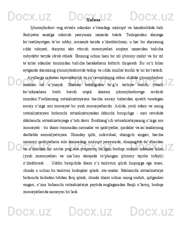 Xulosa
        Ijtimoiylashuv   eng   avvalo   odamlar   o rtasidagi   muloqot   va   hamkorlikda   turliʻ
faoliyatni   amalga   oshirish   jarayonini   nazarda   tutadi.   Tashqaridan   shaxsga
ko rsatilayotgan   ta sir   oddiy,   mexanik   tarzda   o zlashtirilmay,   u   har   bir   shaxsning	
ʻ ʼ ʻ
ichki   ruhiyati,   dunyoni   aks   ettirish   xususiyatlari   nuqtayi   nazaridan   turlicha
subyektiv tarzda idrok etiladi. Shuning uchun ham bir xil ijtimoiy muhit va bir xil
ta sirlar   odamlar   tomonidan   turlicha   harakatlarni   keltirib   chiqaradi.   Bir   so’z   bilan
ʼ
aytganda shaxsning ijtimoiylashuvida tashqi va ichki omillar kuchli ta’sir ko’rsatadi.
    Ayollarga nisbatan tajavuzkorlik va zo’ravonlikning oldini olishda ijtimoiylashuv
muhum   rol   o’ynaydi.   Shaxsni   bolaligidan   to’g’ri   tarbiya   berish,   yetarli
ko’nikmalarni   berib   borish   orqali   shaxsni   ijtimoiylashuviga   erishish
mumkin. Yoshlarning   sotsializatsiyasini   barcha   asosiy   turlaridan   ajratib   turadigan
asosiy   o’ziga   xos   xususiyat   bu   yosh   xususiyatlaridir.   Aslida,   yosh   odam   va   uning
sotsializatsiyasi   birlamchi   sotsializatsiyadan   ikkinchi   bosqichga   -   mos   ravishda
ikkilamchi sotsializatsiyaga o’tish davri. Boshlang’ich sotsializatsiyaning o’ziga xos
xususiyati - bu shaxs tomonidan normalar va qadriyatlar, qoidalar va an’analarning
dastlabki   assimilyatsiyasi.   Shunday   qilib,   individual,   shimgich   singari,   barcha
umumiy qadriyatlarni oila doirasidagi muloqot jarayonida, shuningdek do’stlaridan
va   o’zlaridan   bir   necha   pog’ona   yuqoriroq   bo’lgan   boshqa   muhim   odamlar   bilan
(yosh   xususiyatlari   va   ma’lum   darajada   to’plangan   ijtimoiy   tajriba   tufayli)
o’zlashtiradi.   ...   Ushbu   bosqichda   shaxs   o’z   tanlovini   qilish   huquqiga   ega   emas,
chunki   u   uchun   bu   tanlovni   boshqalar   qiladi:   ota-onalar.   Ikkilamchi   sotsializatsiya
birlamchi kishidan tubdan farq qiladi, chunki shaxs uchun uning muhiti, qolganlari
singari, o’zini  birlamchi  sotsializatsiya  paytida anglaganidan farqli o’laroq, boshqa
xususiyatlarida namoyon bo’ladi.