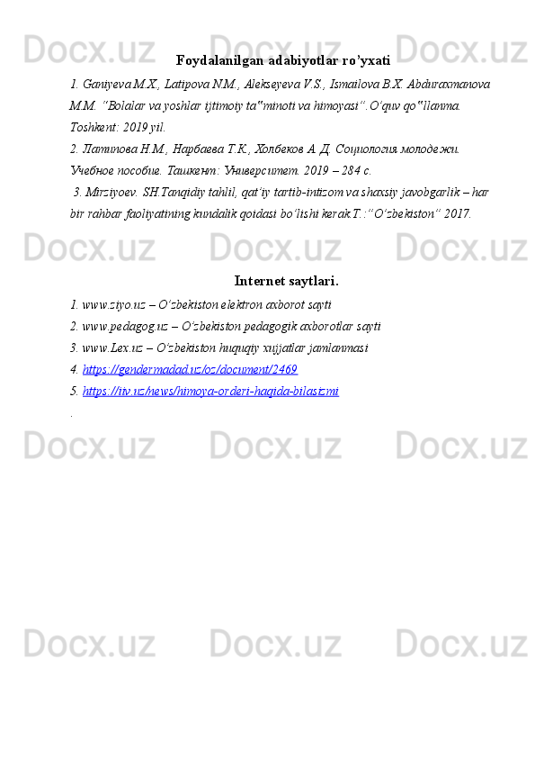 Foydalanilgan adabiyotlar ro’yxati
1. Ganiyeva M.X., Latipova N.M., Alekseyeva V.S., Ismailova B.X. Abduraxmanova 
M.M. “Bolalar va yoshlar ijtimoiy ta minoti va himoyasi”.O’quv qo llanma. ‟ ‟
Toshkent: 2019 yil.
2. Латипова Н.М., Нарбаева Т.К., Холбеков А. Д. Социология молодежи. 
Учебное пособие. Ташкент: Университет. 2019 – 284 с.
 3. Mirziyoev. SH.Tanqidiy tahlil, qat’iy tartib-intizom va shaxsiy javobgarlik – har 
bir rahbar faoliyatining kundalik qoidasi bo’lishi kerak.T.:”O’zbekiston” 2017.
Internet saytlari.
1. www.ziyo.uz – O’zbekiston elektron axborot sayti
2. www.pedagog.uz – O’zbekiston pedagogik axborotlar sayti
3. www.Lex.uz – O’zbekiston huquqiy xujjatlar jamlanmasi
4.  https://gendermadad.uz/oz/document/2469
5.  https://iiv.uz/news/himoya-orderi-haqida-bilasizmi
. 