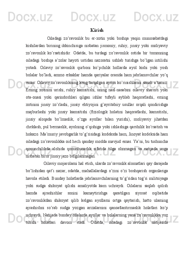 Kirish
        Oiladagi   zo’ravonlik   bu   er-xotin   yoki   boshqa   yaqin   munosabatdagi
kishilardan   birining   ikkinchisiga   nisbatan   jismoniy,   ruhiy,   jinsiy   yoki   moliyaviy
zo’ravonlik   ko’rsatishidir.   Odatda,   bu   turdagi   zo’ravonlik   ostida   bir   tomonning
oiladagi   boshqa   a’zolar   hayoti   ustidan   nazoratni   ushlab   turishga   bo’lgan   intilishi
yotadi.   Oilaviy   zo’ravonlik   qurboni   ko’pchilik   hollarda   ayol   kishi   yoki   yosh
bolalar bo’ladi, ammo erkaklar hamda qariyalar orasida ham jabrlanuvchilar yo’q
emas. Oilaviy zo’ravonlikning keng tarqalgan ayrim ko’rinishlarini sanab o’tamiz:
Erning   xotinini   urishi,   ruhiy   kamsitishi,   uning   nasl-nasabini   oilaviy   sharoiti   yoki
ota-onasi   yoki   qarindoshlari   qilgan   ishlar   tufayli   ayblab   haqoratlashi,   erning
xotinini   jinsiy   zo’rlashi,   jinsiy   ehtiyojini   g’ayritabiiy   usullar   orqali   qondirishga
majburlashi   yoki   jinsiy   kamsitishi   (fiziologik   holatini   haqoratlashi,   kamsitishi,
jinsiy   aloqada   bo’lmaslik,   o’zga   ayollar   bilan   yurishi),   moliyaviy   jihatdan
cheklash, pul bermaslik, ayolning o’qishiga yoki ishlashiga qarshilik ko’rsatish va
hokazo. Ma’muriy javobgarlik to’g’risidagi kodeksda ham, Jinoyat kodeksida ham
oiladagi zo’ravonlikka oid hech qanday modda mavjud emas. Ya’ni, bu tushuncha
qonunchilikda   alohida   qonunbuzarlik   sifatida   tilga   olinmagan   va   natijada   unga
nisbatan biror jinoiy jazo belgilanmagan.
    Oilaviy mojarolarni hal etish, ularda zo’ravonlik alomatlari qay darajada
bo’lishidan   qat’i   nazar,   odatda,   mahallalardagi   o’zini   o’zi   boshqarish   organlariga
havola etiladi. Bunday holatlarda jabrlanuvchilarning to’g’ridan tog’ri militsiyaga
yoki   sudga   shikoyat   qilishi   amaliyotda   kam   uchraydi.   Oilalarni   saqlab   qolish
hamda   ajrashishlar   sonini   kamaytirishga   qaratilgan   siyosat   oqibatida
zo’ravonlikdan   shikoyat   qilib   kelgan   ayollarni   ortga   qaytarish,   hatto   ularning
ajrashishni   so’rab   sudga   yozgan   arizalarnini   qanoatlantirmaslik   holatlari   ko’p
uchraydi.  Natijada bunday oilalarda ayollar va bolalarning yana zo’ravonlikka yuz
tutishi   holatlari   davom   etadi.   Odatda,   oiladagi   zo’ravonlik   natijasida 