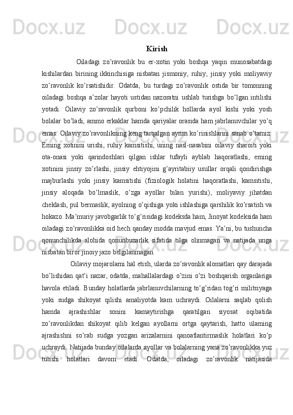 Kirish
        Oiladagi   zo’ravonlik   bu   er-xotin   yoki   boshqa   yaqin   munosabatdagi
kishilardan   birining   ikkinchisiga   nisbatan   jismoniy,   ruhiy,   jinsiy   yoki   moliyaviy
zo’ravonlik   ko’rsatishidir.   Odatda,   bu   turdagi   zo’ravonlik   ostida   bir   tomonning
oiladagi   boshqa   a’zolar   hayoti   ustidan   nazoratni   ushlab   turishga   bo’lgan   intilishi
yotadi.   Oilaviy   zo’ravonlik   qurboni   ko’pchilik   hollarda   ayol   kishi   yoki   yosh
bolalar bo’ladi, ammo erkaklar hamda qariyalar orasida ham jabrlanuvchilar yo’q
emas. Oilaviy zo’ravonlikning keng tarqalgan ayrim ko’rinishlarini sanab o’tamiz:
Erning   xotinini   urishi,   ruhiy   kamsitishi,   uning   nasl-nasabini   oilaviy   sharoiti   yoki
ota-onasi   yoki   qarindoshlari   qilgan   ishlar   tufayli   ayblab   haqoratlashi,   erning
xotinini   jinsiy   zo’rlashi,   jinsiy   ehtiyojini   g’ayritabiiy   usullar   orqali   qondirishga
majburlashi   yoki   jinsiy   kamsitishi   (fiziologik   holatini   haqoratlashi,   kamsitishi,
jinsiy   aloqada   bo’lmaslik,   o’zga   ayollar   bilan   yurishi),   moliyaviy   jihatdan
cheklash, pul bermaslik, ayolning o’qishiga yoki ishlashiga qarshilik ko’rsatish va
hokazo. Ma’muriy javobgarlik to’g’risidagi kodeksda ham, Jinoyat kodeksida ham
oiladagi zo’ravonlikka oid hech qanday modda mavjud emas. Ya’ni, bu tushuncha
qonunchilikda   alohida   qonunbuzarlik   sifatida   tilga   olinmagan   va   natijada   unga
nisbatan biror jinoiy jazo belgilanmagan.
    Oilaviy mojarolarni hal etish, ularda zo’ravonlik alomatlari qay darajada
bo’lishidan   qat’i   nazar,   odatda,   mahallalardagi   o’zini   o’zi   boshqarish   organlariga
havola etiladi. Bunday holatlarda jabrlanuvchilarning to’g’ridan tog’ri militsiyaga
yoki   sudga   shikoyat   qilishi   amaliyotda   kam   uchraydi.   Oilalarni   saqlab   qolish
hamda   ajrashishlar   sonini   kamaytirishga   qaratilgan   siyosat   oqibatida
zo’ravonlikdan   shikoyat   qilib   kelgan   ayollarni   ortga   qaytarish,   hatto   ularning
ajrashishni   so’rab   sudga   yozgan   arizalarnini   qanoatlantirmaslik   holatlari   ko’p
uchraydi.  Natijada bunday oilalarda ayollar va bolalarning yana zo’ravonlikka yuz
tutishi   holatlari   davom   etadi.   Odatda,   oiladagi   zo’ravonlik   natijasida