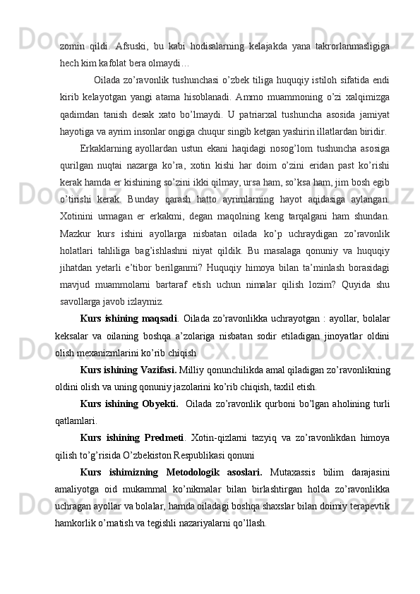 zomin   qildi.   Afsuski,   bu   kabi   hodisalarning   kelajakda   yana   takrorlanmasligiga
hech kim kafolat bera olmaydi…
       Oilada zo’ravonlik tushunchasi  o’zbek tiliga huquqiy istiloh sifatida endi
kirib   kelayotgan   yangi   atama   hisoblanadi.   Ammo   muammoning   o’zi   xalqimizga
qadimdan   tanish   desak   xato   bo’lmaydi.   U   patriarxal   tushuncha   asosida   jamiyat
hayotiga va ayrim insonlar ongiga chuqur singib ketgan yashirin illatlardan biridir.
Erkaklarning   ayollardan   ustun   ekani   haqidagi   nosog’lom   tushuncha   asosiga
qurilgan   nuqtai   nazarga   ko’ra,   xotin   kishi   har   doim   o’zini   eridan   past   ko’rishi
kerak hamda er kishining so’zini ikki qilmay, ursa ham, so’ksa ham, jim bosh egib
o’tirishi   kerak.   Bunday   qarash   hatto   ayrimlarning   hayot   aqidasiga   aylangan.
Xotinini   urmagan   er   erkakmi,   degan   maqolning   keng   tarqalgani   ham   shundan.
Mazkur   kurs   ishini   ayollarga   nisbatan   oilada   ko’p   uchraydigan   zo’ravonlik
holatlari   tahliliga   bag’ishlashni   niyat   qildik.   Bu   masalaga   qonuniy   va   huquqiy
jihatdan   yetarli   e’tibor   berilganmi?   Huquqiy   himoya   bilan   ta’minlash   borasidagi
mavjud   muammolarni   bartaraf   etish   uchun   nimalar   qilish   lozim?   Quyida   shu
savollarga javob izlaymiz.
Kurs ishining maqsadi . Oilada zo’ravonlikka uchrayotgan : ayollar, bolalar
keksalar   va   oilaning   boshqa   a’zolariga   nisbatan   sodir   etiladigan   jinoyatlar   oldini
olish mexanizmlarini ko’rib chiqish
Kurs ishining Vazifasi.  Milliy qonunchilikda amal qiladigan zo’ravonlikning
oldini olish va uning qonuniy jazolarini ko’rib chiqish, taxlil etish.
Kurs   ishining   Obyekti.     Oilada   zo’ravonlik  qurboni   bo’lgan   aholining   turli
qatlamlari.
Kurs   ishining   Predmeti .   Xotin-qizlarni   tazyiq   va   zo’ravonlikdan   himoya
qilish to’g’risida O’zbekiston Respublikasi qonuni 
Kurs   ishimizning   Metodologik   asoslari.   Mutaxassis   bilim   darajasini
amaliyotga   oid   mukammal   ko’nikmalar   bilan   birlashtirgan   holda   zo’ravonlikka
uchragan ayollar va bolalar, hamda oiladagi boshqa shaxslar bilan doimiy terapevtik
hamkorlik o’rnatish va tegishli nazariyalarni qo’llash.