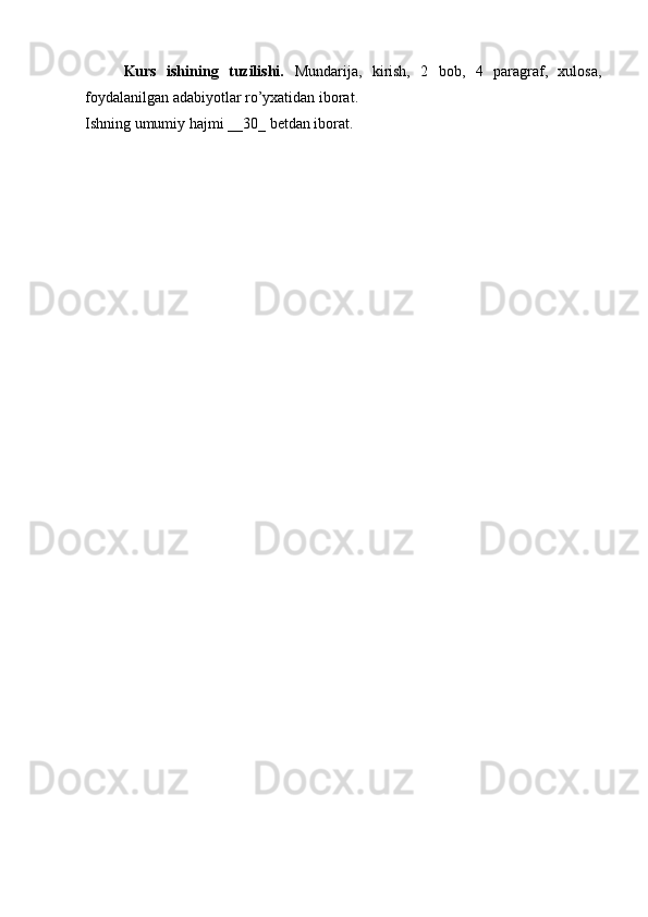 Kurs   ishining   tuzilishi.   Mundarija,   kirish,   2   bob,   4   paragraf,   xulosa,
foydalanilgan adabiyotlar ro’yxatidan iborat.
Ishning umumiy hajmi __30_ betdan iborat. 