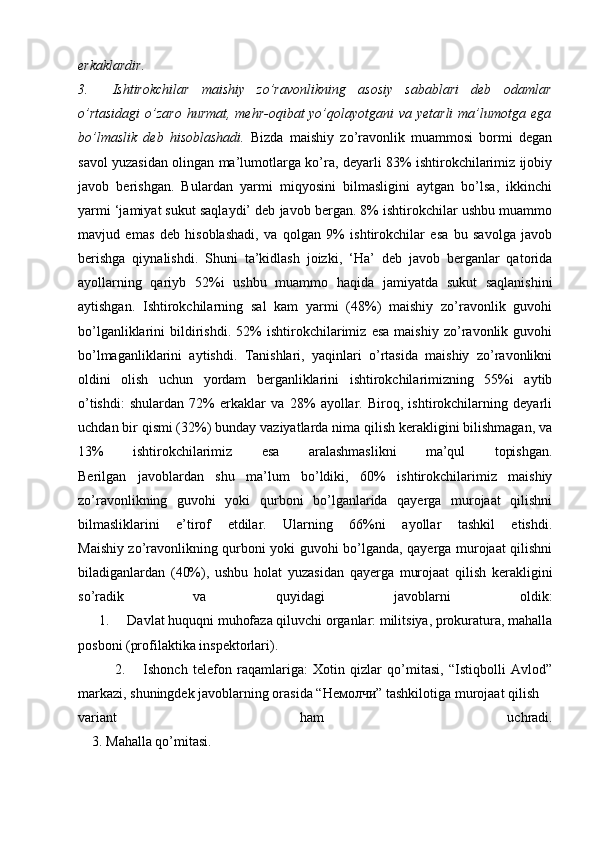 erkaklardir.
3.           Ishtirokchilar   maishiy   zo’ravonlikning   asosiy   sabablari   deb   odamlar
o’rtasidagi  o’zaro  hurmat, mehr-oqibat yo’qolayotgani  va yetarli  ma’lumotga ega
bo’lmaslik   deb   hisoblashadi.   Bizda   maishiy   zo’ravonlik   muammosi   bormi   degan
savol yuzasidan olingan ma’lumotlarga ko’ra, deyarli 83% ishtirokchilarimiz ijobiy
javob   berishgan.   Bulardan   yarmi   miqyosini   bilmasligini   aytgan   bo’lsa,   ikkinchi
yarmi ‘jamiyat sukut saqlaydi’ deb javob bergan. 8% ishtirokchilar ushbu muammo
mavjud   emas   deb   hisoblashadi,   va   qolgan   9%   ishtirokchilar   esa   bu   savolga   javob
berishga   qiynalishdi.   Shuni   ta’kidlash   joizki,   ‘Ha’   deb   javob   berganlar   qatorida
ayollarning   qariyb   52%i   ushbu   muammo   haqida   jamiyatda   sukut   saqlanishini
aytishgan.   Ishtirokchilarning   sal   kam   yarmi   (48%)   maishiy   zo’ravonlik   guvohi
bo’lganliklarini   bildirishdi.   52%   ishtirokchilarimiz   esa   maishiy   zo’ravonlik   guvohi
bo’lmaganliklarini   aytishdi.   Tanishlari,   yaqinlari   o’rtasida   maishiy   zo’ravonlikni
oldini   olish   uchun   yordam   berganliklarini   ishtirokchilarimizning   55%i   aytib
o’tishdi:   shulardan   72%   erkaklar   va   28%   ayollar.   Biroq,   ishtirokchilarning   deyarli
uchdan bir qismi (32%) bunday vaziyatlarda nima qilish kerakligini bilishmagan, va
13%   ishtirokchilarimiz   esa   aralashmaslikni   ma’qul   topishgan.
Berilgan   javoblardan   shu   ma’lum   bo’ldiki,   60%   ishtirokchilarimiz   maishiy
zo’ravonlikning   guvohi   yoki   qurboni   bo’lganlarida   qayerga   murojaat   qilishni
bilmasliklarini   e’tirof   etdilar.   Ularning   66%ni   ayollar   tashkil   etishdi.
Maishiy zo’ravonlikning qurboni yoki guvohi bo’lganda, qayerga murojaat qilishni
biladiganlardan   (40%),   ushbu   holat   yuzasidan   qayerga   murojaat   qilish   kerakligini
so’radik   va   quyidagi   javoblarni   oldik:
      1.           Davlat huquqni muhofaza qiluvchi organlar: militsiya, prokuratura, mahalla
posboni (profilaktika inspektorlari).
              2.           Ishonch   telefon   raqamlariga:   Xotin   qizlar   qo’mitasi,   “Istiqbolli   Avlod”
markazi, shuningdek javoblarning orasida “ Немолчи ” tashkilotiga murojaat qilish 
variant   ham   uchradi.
    3.   Mahalla qo’mitasi.