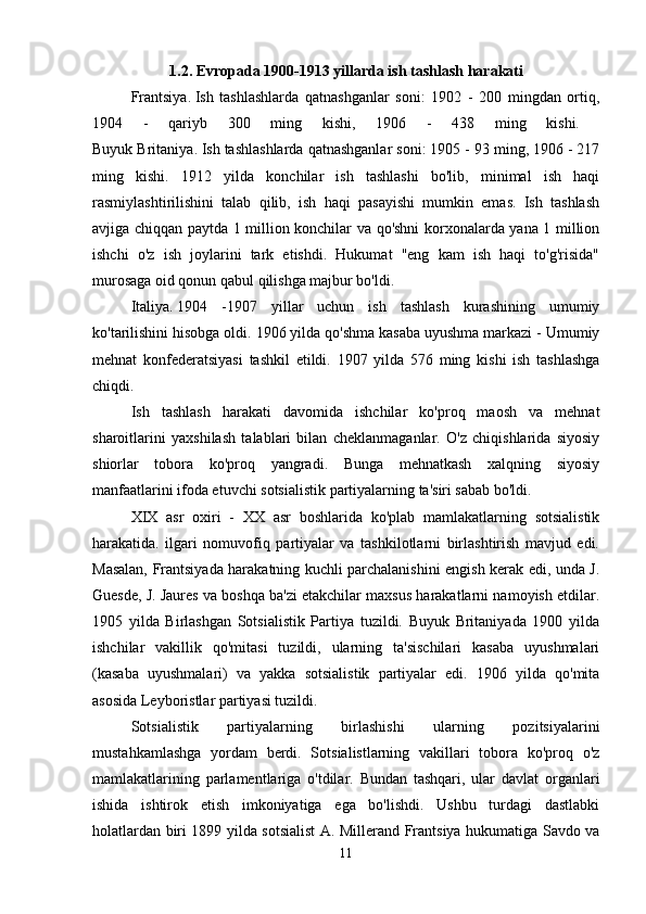 1.2. Evropada 1900-1913 yillarda ish tashlash harakati
Frantsiya.   Ish   tashlashlarda   qatnashganlar   soni:   1902   -   200   mingdan   ortiq,
1904   -   qariyb   300   ming   kishi,   1906   -   438   ming   kishi.  
Buyuk Britaniya.   Ish tashlashlarda qatnashganlar soni: 1905 - 93 ming, 1906 - 217
ming   kishi.   1912   yilda   konchilar   ish   tashlashi   bo'lib,   minimal   ish   haqi
rasmiylashtirilishini   talab   qilib,   ish   haqi   pasayishi   mumkin   emas.   Ish   tashlash
avjiga chiqqan paytda 1 million konchilar va qo'shni korxonalarda yana 1 million
ishchi   o'z   ish   joylarini   tark   etishdi.   Hukumat   "eng   kam   ish   haqi   to'g'risida"
murosaga oid qonun qabul qilishga majbur bo'ldi. 
Italiya.   1904   -1907   yillar   uchun   ish   tashlash   kurashining   umumiy
ko'tarilishini hisobga oldi. 1906 yilda qo'shma kasaba uyushma markazi - Umumiy
mehnat   konfederatsiyasi   tashkil   etildi.   1907   yilda   576   ming   kishi   ish   tashlashga
chiqdi. 
Ish   tashlash   harakati   davomida   ishchilar   ko'proq   maosh   va   mehnat
sharoitlarini   yaxshilash   talablari   bilan   cheklanmaganlar.   O'z   chiqishlarida   siyosiy
shiorlar   tobora   ko'proq   yangradi.   Bunga   mehnatkash   xalqning   siyosiy
manfaatlarini ifoda etuvchi sotsialistik partiyalarning ta'siri sabab bo'ldi. 
XIX   asr   oxiri   -   XX   asr   boshlarida   ko'plab   mamlakatlarning   sotsialistik
harakatida.   ilgari   nomuvofiq   partiyalar   va   tashkilotlarni   birlashtirish   mavjud   edi.
Masalan, Frantsiyada harakatning kuchli parchalanishini engish kerak edi, unda J.
Guesde, J. Jaures va boshqa ba'zi etakchilar maxsus harakatlarni namoyish etdilar.
1905   yilda   Birlashgan   Sotsialistik   Partiya   tuzildi.   Buyuk   Britaniyada   1900   yilda
ishchilar   vakillik   qo'mitasi   tuzildi,   ularning   ta'sischilari   kasaba   uyushmalari
(kasaba   uyushmalari)   va   yakka   sotsialistik   partiyalar   edi.   1906   yilda   qo'mita
asosida Leyboristlar partiyasi tuzildi. 
Sotsialistik   partiyalarning   birlashishi   ularning   pozitsiyalarini
mustahkamlashga   yordam   berdi.   Sotsialistlarning   vakillari   tobora   ko'proq   o'z
mamlakatlarining   parlamentlariga   o'tdilar.   Bundan   tashqari,   ular   davlat   organlari
ishida   ishtirok   etish   imkoniyatiga   ega   bo'lishdi.   Ushbu   turdagi   dastlabki
holatlardan biri 1899 yilda sotsialist A. Millerand Frantsiya hukumatiga Savdo va
11 