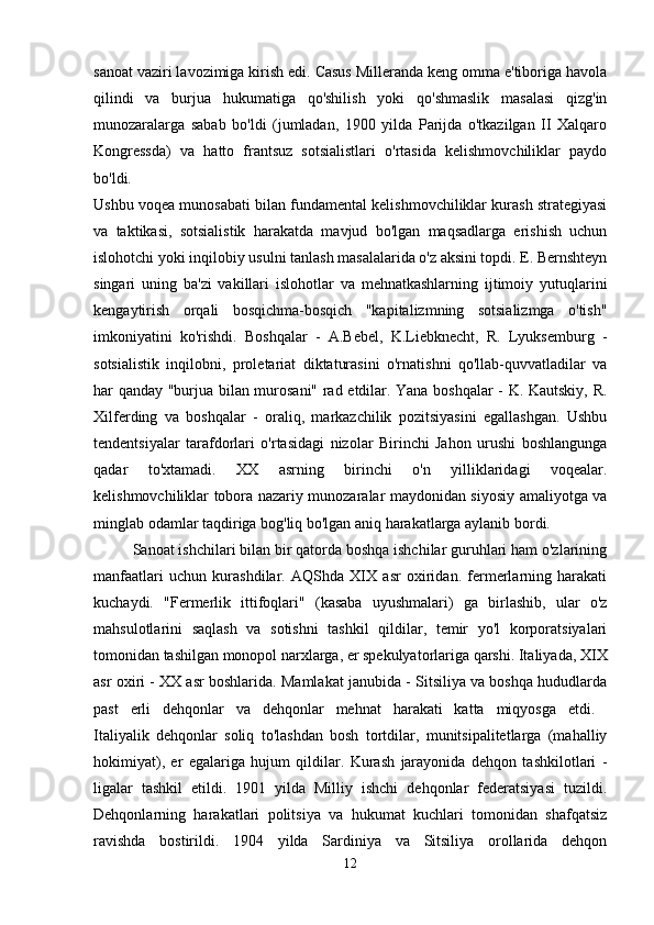 sanoat vaziri lavozimiga kirish edi. Casus Milleranda keng omma e'tiboriga havola
qilindi   va   burjua   hukumatiga   qo'shilish   yoki   qo'shmaslik   masalasi   qizg'in
munozaralarga   sabab   bo'ldi   (jumladan,   1900   yilda   Parijda   o'tkazilgan   II   Xalqaro
Kongressda)   va   hatto   frantsuz   sotsialistlari   o'rtasida   kelishmovchiliklar   paydo
bo'ldi.  
Ushbu voqea munosabati bilan fundamental kelishmovchiliklar kurash strategiyasi
va   taktikasi,   sotsialistik   harakatda   mavjud   bo'lgan   maqsadlarga   erishish   uchun
islohotchi yoki inqilobiy usulni tanlash masalalarida o'z aksini topdi. E. Bernshteyn
singari   uning   ba'zi   vakillari   islohotlar   va   mehnatkashlarning   ijtimoiy   yutuqlarini
kengaytirish   orqali   bosqichma-bosqich   "kapitalizmning   sotsializmga   o'tish"
imkoniyatini   ko'rishdi.   Boshqalar   -   A.Bebel,   K.Liebknecht,   R.   Lyuksemburg   -
sotsialistik   inqilobni,   proletariat   diktaturasini   o'rnatishni   qo'llab-quvvatladilar   va
har qanday "burjua bilan murosani" rad etdilar. Yana boshqalar - K. Kautskiy, R.
Xilferding   va   boshqalar   -   oraliq,   markazchilik   pozitsiyasini   egallashgan.   Ushbu
tendentsiyalar   tarafdorlari   o'rtasidagi   nizolar   Birinchi   Jahon   urushi   boshlangunga
qadar   to'xtamadi.   XX   asrning   birinchi   o'n   yilliklaridagi   voqealar.
kelishmovchiliklar tobora nazariy munozaralar maydonidan siyosiy amaliyotga va
minglab odamlar taqdiriga bog'liq bo'lgan aniq harakatlarga aylanib bordi. 
Sanoat ishchilari bilan bir qatorda boshqa ishchilar guruhlari ham o'zlarining
manfaatlari   uchun   kurashdilar.   AQShda   XIX   asr   oxiridan.   fermerlarning   harakati
kuchaydi.   "Fermerlik   ittifoqlari"   (kasaba   uyushmalari)   ga   birlashib,   ular   o'z
mahsulotlarini   saqlash   va   sotishni   tashkil   qildilar,   temir   yo'l   korporatsiyalari
tomonidan tashilgan monopol narxlarga, er spekulyatorlariga qarshi. Italiyada, XIX
asr oxiri - XX asr boshlarida. Mamlakat janubida - Sitsiliya va boshqa hududlarda
past   erli   dehqonlar   va   dehqonlar   mehnat   harakati   katta   miqyosga   etdi.  
Italiyalik   dehqonlar   soliq   to'lashdan   bosh   tortdilar,   munitsipalitetlarga   (mahalliy
hokimiyat),   er   egalariga   hujum   qildilar.   Kurash   jarayonida   dehqon   tashkilotlari   -
ligalar   tashkil   etildi.   1901   yilda   Milliy   ishchi   dehqonlar   federatsiyasi   tuzildi.
Dehqonlarning   harakatlari   politsiya   va   hukumat   kuchlari   tomonidan   shafqatsiz
ravishda   bostirildi.   1904   yilda   Sardiniya   va   Sitsiliya   orollarida   dehqon
12 
