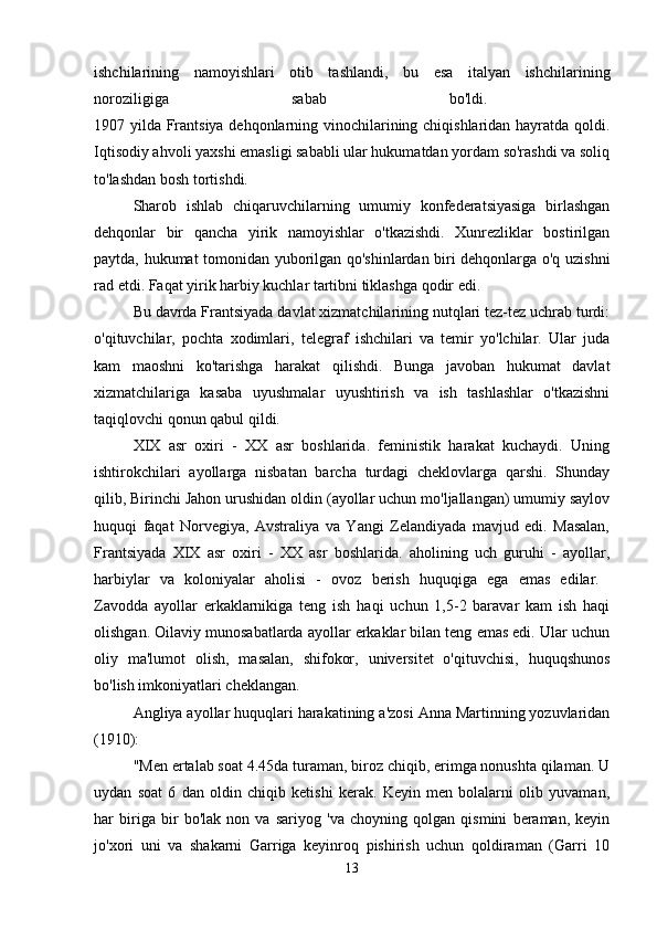 ishchilarining   namoyishlari   otib   tashlandi,   bu   esa   italyan   ishchilarining
noroziligiga   sabab   bo'ldi.  
1907 yilda Frantsiya dehqonlarning vinochilarining chiqishlaridan hayratda qoldi.
Iqtisodiy ahvoli yaxshi emasligi sababli ular hukumatdan yordam so'rashdi va soliq
to'lashdan bosh tortishdi. 
Sharob   ishlab   chiqaruvchilarning   umumiy   konfederatsiyasiga   birlashgan
dehqonlar   bir   qancha   yirik   namoyishlar   o'tkazishdi.   Xunrezliklar   bostirilgan
paytda, hukumat tomonidan yuborilgan qo'shinlardan biri dehqonlarga o'q uzishni
rad etdi. Faqat yirik harbiy kuchlar tartibni tiklashga qodir edi. 
Bu davrda Frantsiyada davlat xizmatchilarining nutqlari tez-tez uchrab turdi:
o'qituvchilar,   pochta   xodimlari,   telegraf   ishchilari   va   temir   yo'lchilar.   Ular   juda
kam   maoshni   ko'tarishga   harakat   qilishdi.   Bunga   javoban   hukumat   davlat
xizmatchilariga   kasaba   uyushmalar   uyushtirish   va   ish   tashlashlar   o'tkazishni
taqiqlovchi qonun qabul qildi. 
XIX   asr   oxiri   -   XX   asr   boshlarida.   feministik   harakat   kuchaydi.   Uning
ishtirokchilari   ayollarga   nisbatan   barcha   turdagi   cheklovlarga   qarshi.   Shunday
qilib, Birinchi Jahon urushidan oldin (ayollar uchun mo'ljallangan) umumiy saylov
huquqi   faqat   Norvegiya,   Avstraliya   va   Yangi   Zelandiyada   mavjud   edi.   Masalan,
Frantsiyada   XIX   asr   oxiri   -   XX   asr   boshlarida.   aholining   uch   guruhi   -   ayollar,
harbiylar   va   koloniyalar   aholisi   -   ovoz   berish   huquqiga   ega   emas   edilar.  
Zavodda   ayollar   erkaklarnikiga   teng   ish   haqi   uchun   1,5-2   baravar   kam   ish   haqi
olishgan. Oilaviy munosabatlarda ayollar erkaklar bilan teng emas edi. Ular uchun
oliy   ma'lumot   olish,   masalan,   shifokor,   universitet   o'qituvchisi,   huquqshunos
bo'lish imkoniyatlari cheklangan. 
Angliya ayollar huquqlari harakatining a'zosi Anna Martinning yozuvlaridan
(1910): 
"Men ertalab soat 4.45da turaman, biroz chiqib, erimga nonushta qilaman. U
uydan   soat   6   dan   oldin   chiqib   ketishi   kerak.   Keyin   men   bolalarni   olib   yuvaman,
har   biriga   bir   bo'lak   non   va   sariyog   'va   choyning   qolgan   qismini   beraman,   keyin
jo'xori   uni   va   shakarni   Garriga   keyinroq   pishirish   uchun   qoldiraman   (Garri   10
13 