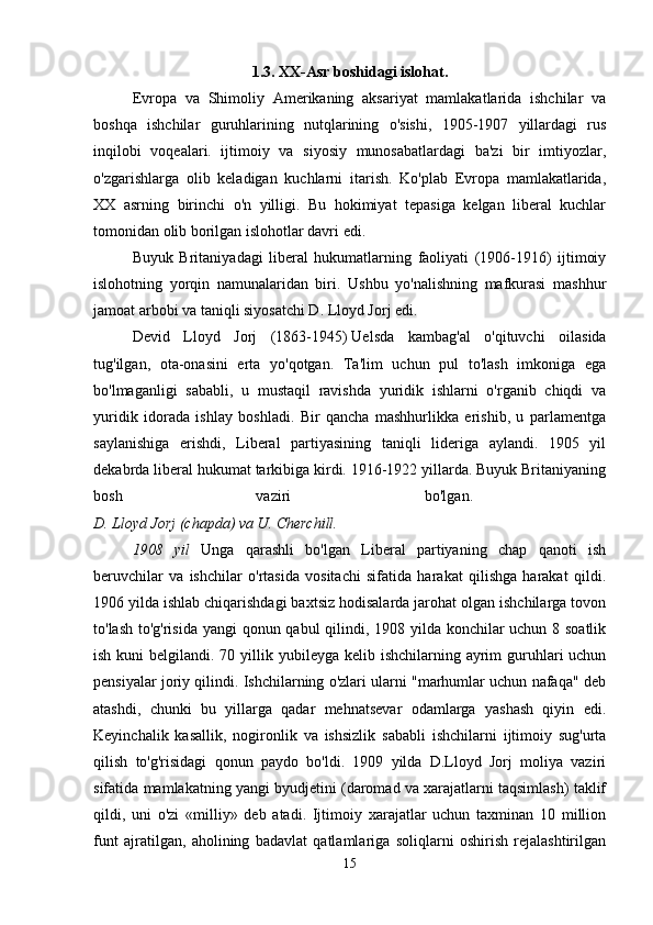 1.3. XX-Asr boshidagi islohat.
Evropa   va   Shimoliy   Amerikaning   aksariyat   mamlakatlarida   ishchilar   va
boshqa   ishchilar   guruhlarining   nutqlarining   o'sishi,   1905-1907   yillardagi   rus
inqilobi   voqealari.   ijtimoiy   va   siyosiy   munosabatlardagi   ba'zi   bir   imtiyozlar,
o'zgarishlarga   olib   keladigan   kuchlarni   itarish.   Ko'plab   Evropa   mamlakatlarida,
XX   asrning   birinchi   o'n   yilligi.   Bu   hokimiyat   tepasiga   kelgan   liberal   kuchlar
tomonidan olib borilgan islohotlar davri edi.
Buyuk   Britaniyadagi   liberal   hukumatlarning   faoliyati   (1906-1916)   ijtimoiy
islohotning   yorqin   namunalaridan   biri.   Ushbu   yo'nalishning   mafkurasi   mashhur
jamoat arbobi va taniqli siyosatchi D. Lloyd Jorj edi. 
Devid   Lloyd   Jorj   (1863-1945)   Uelsda   kambag'al   o'qituvchi   oilasida
tug'ilgan,   ota-onasini   erta   yo'qotgan.   Ta'lim   uchun   pul   to'lash   imkoniga   ega
bo'lmaganligi   sababli,   u   mustaqil   ravishda   yuridik   ishlarni   o'rganib   chiqdi   va
yuridik   idorada   ishlay   boshladi.   Bir   qancha   mashhurlikka   erishib,   u   parlamentga
saylanishiga   erishdi,   Liberal   partiyasining   taniqli   lideriga   aylandi.   1905   yil
dekabrda liberal hukumat tarkibiga kirdi. 1916-1922 yillarda. Buyuk Britaniyaning
bosh   vaziri   bo'lgan.  
D. Lloyd Jorj (chapda) va U. Cherchill. 
1908   yil   Unga   qarashli   bo'lgan   Liberal   partiyaning   chap   qanoti   ish
beruvchilar   va   ishchilar   o'rtasida   vositachi   sifatida   harakat   qilishga   harakat   qildi.
1906 yilda ishlab chiqarishdagi baxtsiz hodisalarda jarohat olgan ishchilarga tovon
to'lash to'g'risida  yangi  qonun qabul  qilindi, 1908 yilda konchilar uchun 8 soatlik
ish kuni  belgilandi. 70 yillik yubileyga kelib ishchilarning ayrim  guruhlari  uchun
pensiyalar joriy qilindi. Ishchilarning o'zlari ularni "marhumlar uchun nafaqa" deb
atashdi,   chunki   bu   yillarga   qadar   mehnatsevar   odamlarga   yashash   qiyin   edi.
Keyinchalik   kasallik,   nogironlik   va   ishsizlik   sababli   ishchilarni   ijtimoiy   sug'urta
qilish   to'g'risidagi   qonun   paydo   bo'ldi.   1909   yilda   D.Lloyd   Jorj   moliya   vaziri
sifatida mamlakatning yangi byudjetini (daromad va xarajatlarni taqsimlash) taklif
qildi,   uni   o'zi   «milliy»   deb   atadi.   Ijtimoiy   xarajatlar   uchun   taxminan   10   million
funt   ajratilgan,   aholining   badavlat   qatlamlariga   soliqlarni   oshirish   rejalashtirilgan
15 