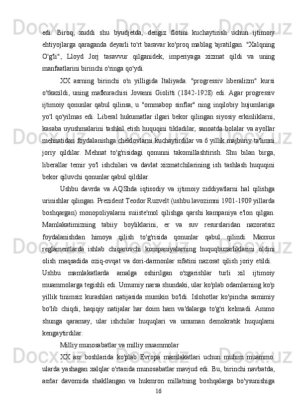 edi.   Biroq,   xuddi   shu   byudjetda,   dengiz   flotini   kuchaytirish   uchun   ijtimoiy
ehtiyojlarga   qaraganda   deyarli   to'rt   baravar   ko'proq   mablag  'ajratilgan.   "Xalqning
O'g'li",   Lloyd   Jorj   tasavvur   qilganidek,   imperiyaga   xizmat   qildi   va   uning
manfaatlarini birinchi o'ringa qo'ydi. 
XX   asrning   birinchi   o'n   yilligida   Italiyada.   "progressiv   liberalizm"   kursi
o'tkazildi,   uning   mafkurachisi   Jovanni   Giolitti   (1842-1928)   edi.   Agar   progressiv
ijtimoiy   qonunlar   qabul   qilinsa,   u   "ommabop   sinflar"   ning   inqilobiy   hujumlariga
yo'l   qo'yilmas   edi.   Liberal   hukumatlar   ilgari   bekor   qilingan   siyosiy   erkinliklarni,
kasaba uyushmalarini tashkil etish huquqini tikladilar, sanoatda bolalar va ayollar
mehnatidan foydalanishga cheklovlarni kuchaytirdilar va 6 yillik majburiy ta'limni
joriy   qildilar.   Mehnat   to'g'risidagi   qonunni   takomillashtirish.   Shu   bilan   birga,
liberallar   temir   yo'l   ishchilari   va   davlat   xizmatchilarining   ish   tashlash   huquqini
bekor qiluvchi qonunlar qabul qildilar. 
Ushbu   davrda   va   AQShda   iqtisodiy   va   ijtimoiy   ziddiyatlarni   hal   qilishga
urinishlar qilingan. Prezident Teodor Ruzvelt (ushbu lavozimni 1901-1909 yillarda
boshqargan)   monopoliyalarni   suiiste'mol   qilishga   qarshi   kampaniya   e'lon   qilgan.
Mamlakatimizning   tabiiy   boyliklarini,   er   va   suv   resurslaridan   nazoratsiz
foydalanishdan   himoya   qilish   to'g'risida   qonunlar   qabul   qilindi.   Maxsus
reglamentlarda   ishlab   chiqaruvchi   kompaniyalarning   huquqbuzarliklarini   oldini
olish   maqsadida   oziq-ovqat   va   dori-darmonlar   sifatini   nazorat   qilish   joriy   etildi.  
Ushbu   mamlakatlarda   amalga   oshirilgan   o'zgarishlar   turli   xil   ijtimoiy
muammolarga tegishli edi. Umumiy narsa shundaki, ular ko'plab odamlarning ko'p
yillik   tinimsiz   kurashlari   natijasida   mumkin   bo'ldi.   Islohotlar   ko'pincha   samimiy
bo'lib   chiqdi,   haqiqiy   natijalar   har   doim   ham   va'dalarga   to'g'ri   kelmadi.   Ammo
shunga   qaramay,   ular   ishchilar   huquqlari   va   umuman   demokratik   huquqlarni
kengaytirdilar. 
Milliy munosabatlar va milliy muammolar
XX   asr   boshlarida   ko'plab   Evropa   mamlakatlari   uchun   muhim   muammo.
ularda yashagan xalqlar o'rtasida munosabatlar mavjud edi. Bu, birinchi navbatda,
asrlar   davomida   shakllangan   va   hukmron   millatning   boshqalarga   bo'ysunishiga
16 