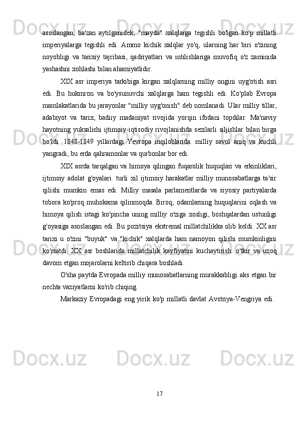 asoslangan,   ba'zan   aytilganidek,   "mayda"   xalqlarga   tegishli   bo'lgan   ko'p   millatli
imperiyalarga   tegishli   edi.   Ammo   kichik   xalqlar   yo'q,   ularning   har   biri   o'zining
noyobligi   va   tarixiy   tajribasi,   qadriyatlari   va   intilishlariga   muvofiq   o'z   zaminida
yashashni xohlashi bilan ahamiyatlidir. 
XIX   asr   imperiya   tarkibiga   kirgan   xalqlarning   milliy   ongini   uyg'otish   asri
edi.   Bu   hukmron   va   bo'ysunuvchi   xalqlarga   ham   tegishli   edi.   Ko'plab   Evropa
mamlakatlarida bu jarayonlar "milliy uyg'onish" deb nomlanadi. Ular milliy tillar,
adabiyot   va   tarix,   badiiy   madaniyat   rivojida   yorqin   ifodani   topdilar.   Ma'naviy
hayotning yuksalishi  ijtimoiy-iqtisodiy rivojlanishda  sezilarli  siljishlar  bilan  birga
bo'ldi.   1848-1849   yillardagi   Yevropa   inqiloblarida.   milliy   savol   aniq   va   kuchli
yangradi, bu erda qahramonlar va qurbonlar bor edi. 
XIX asrda tarqalgan va himoya qilingan fuqarolik huquqlari va erkinliklari,
ijtimoiy   adolat   g'oyalari.   turli   xil   ijtimoiy   harakatlar   milliy   munosabatlarga   ta'sir
qilishi   mumkin   emas   edi.   Milliy   masala   parlamentlarda   va   siyosiy   partiyalarda
tobora  ko'proq muhokama  qilinmoqda. Biroq,  odamlarning  huquqlarini   oqlash  va
himoya   qilish   istagi   ko'pincha   uning   milliy   o'ziga   xosligi,   boshqalardan   ustunligi
g'oyasiga asoslangan edi. Bu pozitsiya ekstremal millatchilikka olib keldi. XX asr
tarixi   u   o'zini   "buyuk"   va   "kichik"   xalqlarda   ham   namoyon   qilishi   mumkinligini
ko'rsatdi.   XX   asr   boshlarida   millatchilik   kayfiyatini   kuchaytirish.   o'tkir   va   uzoq
davom etgan mojarolarni keltirib chiqara boshladi. 
O'sha paytda Evropada milliy munosabatlarning murakkabligi aks etgan bir
nechta vaziyatlarni ko'rib chiqing. 
Markaziy Evropadagi  eng yirik ko'p millatli davlat  Avstriya-Vengriya edi.  
17 