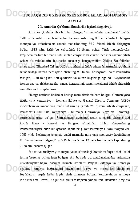 II BOB AQSHNING XIX ASR OXIRI XX BOSHALARIDAGI IJTIMOIY
AXVOLI.
2.1. Amerika Qo'shma Shtatlarida iqtisodning rivoji.
Amerika   Qo'shma   Shtatlari   tan   olingan   "ishonuvchilar   mamlakati"   bo'ldi.
1900   yilda   ushbu   mamlakatda   barcha   korxonalarning   8   foizini   tashkil   etadigan
monopoliya   birlashmalari   sanoat   mahsulotining   59,9   foizini   ishlab   chiqargan
bo'lsa,   1913   yilga   kelib   bu   ko'rsatkich   80   foizga   oshdi.   Yirik   monopoliyalar
ko'pincha ma'lum bir mahsulotni ishlab chiqarish va etkazib berishni nazorat qilish
uchun   o'z   vakolatlarini   bir   necha   sohalarga   kengaytirdilar.   Xullas,   Rokfellerlar
oilasi moyi "Standard Oil" ga XX asr boshlariga kelib ishonadi. Amerika Qo'shma
Shtatlaridagi   barcha   neft   qazib   olishning   90   foizini   boshqaradi.   Neft   konlaridan
tashqari,   u   70   ming   km   neft   quvurlari   va   okean   bug'lariga   ega   edi.   Keyinchalik
trestga gaz va elektrotexnika sanoat korxonalari, rangli metallarni ishlab chiqarish
zavodlari va boshqalar kiradi. 
Shunga o'xshash hodisalar boshqa mamlakatlarda ham bo'lgan. Germaniyada
ikkita   yirik   kompaniya   -   Siemens-Halske   va   General   Electric   Company   (AEG)
elektrotexnika   sanoatining   mahsulotlarining   qariyb   2/3   qismini   ishlab   chiqargan,
kemasozlik   ham   ikki   kompaniya   -   Shimoliy   Germaniya   Lloyd   va   Gamburg-
Amerikada   ustun   bo'lgan.   Frantsiyadagi   avtomobilsozlik   sanoatida   ohangni   ikki
kuchli   firma   -   Renault   va   Peugeot   o'rnatdilar.   Ishlab   chiqarishning
kontsentratsiyasi   bilan   bir   qatorda   kapitalning   kontsentratsiyasi   ham   mavjud   edi.
1909   yilda   Berlinning   to'qqizta   banki   mamlakatning   jami   moliyaviy   kapitalining
83 foizini nazorat qilgan, Buyuk Britaniyada esa 12 bank barcha bank kapitalining
70 foizini nazorat qilgan. 
Sanoat   va   moliyaviy   monopoliyalar   o'rtasidagi   kurash   nafaqat   ichki,   balki
tashqi   bozorlar   uchun   ham   bo'lgan.   Asr   boshida   o'z   mamlakatlaridan   tashqarida
investitsiyalar   hajmi   bo'yicha   birinchi   o'rinlarni   Buyuk   Britaniya   va   Frantsiya
egalladi.   Angliya   burjuaziyasi   arzon   xom   ashyo   va   mehnatdan   shafqatsiz
foydalanish   orqali   katta   foyda   olish   mumkin   bo'lgan   koloniyalarga   sarmoya
kiritishni   afzal   ko'rdi.   Ko'pincha   frantsuz   kapitali   yuqori   foiz   stavkalari   bo'yicha
18 
