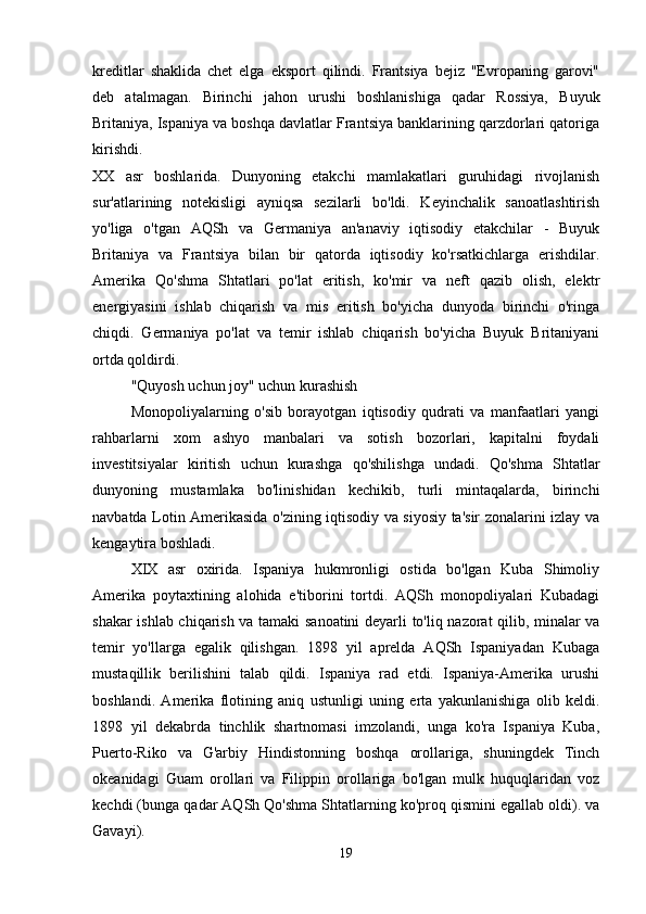 kreditlar   shaklida   chet   elga   eksport   qilindi.   Frantsiya   bejiz   "Evropaning   garovi"
deb   atalmagan.   Birinchi   jahon   urushi   boshlanishiga   qadar   Rossiya,   Buyuk
Britaniya, Ispaniya va boshqa davlatlar Frantsiya banklarining qarzdorlari qatoriga
kirishdi.  
XX   asr   boshlarida.   Dunyoning   etakchi   mamlakatlari   guruhidagi   rivojlanish
sur'atlarining   notekisligi   ayniqsa   sezilarli   bo'ldi.   Keyinchalik   sanoatlashtirish
yo'liga   o'tgan   AQSh   va   Germaniya   an'anaviy   iqtisodiy   etakchilar   -   Buyuk
Britaniya   va   Frantsiya   bilan   bir   qatorda   iqtisodiy   ko'rsatkichlarga   erishdilar.
Amerika   Qo'shma   Shtatlari   po'lat   eritish,   ko'mir   va   neft   qazib   olish,   elektr
energiyasini   ishlab   chiqarish   va   mis   eritish   bo'yicha   dunyoda   birinchi   o'ringa
chiqdi.   Germaniya   po'lat   va   temir   ishlab   chiqarish   bo'yicha   Buyuk   Britaniyani
ortda qoldirdi. 
"Quyosh uchun joy" uchun kurashish
Monopoliyalarning   o'sib   borayotgan   iqtisodiy   qudrati   va   manfaatlari   yangi
rahbarlarni   xom   ashyo   manbalari   va   sotish   bozorlari,   kapitalni   foydali
investitsiyalar   kiritish   uchun   kurashga   qo'shilishga   undadi.   Qo'shma   Shtatlar
dunyoning   mustamlaka   bo'linishidan   kechikib,   turli   mintaqalarda,   birinchi
navbatda Lotin Amerikasida o'zining iqtisodiy va siyosiy ta'sir zonalarini izlay va
kengaytira boshladi. 
XIX   asr   oxirida.   Ispaniya   hukmronligi   ostida   bo'lgan   Kuba   Shimoliy
Amerika   poytaxtining   alohida   e'tiborini   tortdi.   AQSh   monopoliyalari   Kubadagi
shakar ishlab chiqarish va tamaki sanoatini deyarli to'liq nazorat qilib, minalar va
temir   yo'llarga   egalik   qilishgan.   1898   yil   aprelda   AQSh   Ispaniyadan   Kubaga
mustaqillik   berilishini   talab   qildi.   Ispaniya   rad   etdi.   Ispaniya-Amerika   urushi
boshlandi.   Amerika   flotining   aniq   ustunligi   uning   erta   yakunlanishiga   olib   keldi.
1898   yil   dekabrda   tinchlik   shartnomasi   imzolandi,   unga   ko'ra   Ispaniya   Kuba,
Puerto-Riko   va   G'arbiy   Hindistonning   boshqa   orollariga,   shuningdek   Tinch
okeanidagi   Guam   orollari   va   Filippin   orollariga   bo'lgan   mulk   huquqlaridan   voz
kechdi (bunga qadar AQSh Qo'shma Shtatlarning ko'proq qismini egallab oldi). va
Gavayi). 
19 