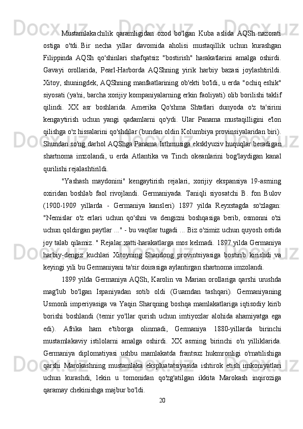 Mustamlakachilik   qaramligidan   ozod   bo'lgan   Kuba   aslida   AQSh   nazorati
ostiga   o'tdi.   Bir   necha   yillar   davomida   aholisi   mustaqillik   uchun   kurashgan
Filippinda   AQSh   qo'shinlari   shafqatsiz   "bostirish"   harakatlarini   amalga   oshirdi.
Gavayi   orollarida,   Pearl-Harborda   AQShning   yirik   harbiy   bazasi   joylashtirildi.
Xitoy, shuningdek, AQShning manfaatlarining ob'ekti bo'ldi, u erda "ochiq eshik"
siyosati (ya'ni, barcha xorijiy kompaniyalarning erkin faoliyati) olib borilishi taklif
qilindi.   XX   asr   boshlarida.   Amerika   Qo'shma   Shtatlari   dunyoda   o'z   ta'sirini
kengaytirish   uchun   yangi   qadamlarni   qo'ydi.   Ular   Panama   mustaqilligini   e'lon
qilishga o'z hissalarini qo'shdilar (bundan oldin Kolumbiya provinsiyalaridan biri).
Shundan so'ng darhol AQShga Panama Isthmusiga eksklyuziv huquqlar beradigan
shartnoma   imzolandi,   u   erda   Atlantika   va   Tinch   okeanlarini   bog'laydigan   kanal
qurilishi rejalashtirildi. 
"Yashash   maydonini"   kengaytirish   rejalari,   xorijiy   ekspansiya   19-asrning
oxiridan   boshlab   faol   rivojlandi.   Germaniyada.   Taniqli   siyosatchi   B.   fon   Bulov
(1900-1909   yillarda   -   Germaniya   kansleri)   1897   yilda   Reyxstagda   so'zlagan:
"Nemislar   o'z   erlari   uchun   qo'shni   va   dengizni   boshqasiga   berib,   osmonni   o'zi
uchun qoldirgan paytlar ..." - bu vaqtlar tugadi ... Biz o'zimiz uchun quyosh ostida
joy talab qilamiz. " Rejalar xatti-harakatlarga mos kelmadi. 1897 yilda Germaniya
harbiy-dengiz   kuchlari   Xitoyning   Shandong   provintsiyasiga   bostirib   kirishdi   va
keyingi yili bu Germaniyani ta'sir doirasiga aylantirgan shartnoma imzolandi. 
1899   yilda   Germaniya   AQSh,   Karolin   va   Marian   orollariga   qarshi   urushda
mag'lub   bo'lgan   Ispaniyadan   sotib   oldi   (Guamdan   tashqari).   Germaniyaning
Usmonli  imperiyasiga  va   Yaqin  Sharqning  boshqa   mamlakatlariga  iqtisodiy  kirib
borishi   boshlandi   (temir   yo'llar   qurish   uchun   imtiyozlar   alohida   ahamiyatga   ega
edi).   Afrika   ham   e'tiborga   olinmadi,   Germaniya   1880-yillarda   birinchi
mustamlakaviy   istilolarni   amalga   oshirdi.   XX   asrning   birinchi   o'n   yilliklarida.
Germaniya   diplomatiyasi   ushbu   mamlakatda   frantsuz   hukmronligi   o'rnatilishiga
qarshi   Marokashning   mustamlaka   ekspluatatsiyasida   ishtirok   etish   imkoniyatlari
uchun   kurashdi,   lekin   u   tomonidan   qo'zg'atilgan   ikkita   Marokash   inqiroziga
qaramay chekinishga majbur bo'ldi. 
20 