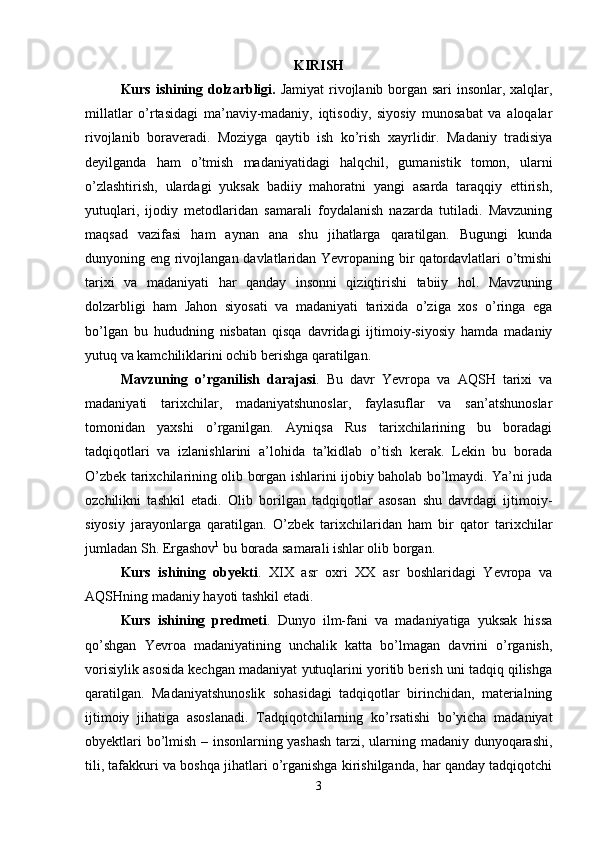 KIRISH
Kurs ishining dolzarbligi.   Jаmiyat rivоjlаnib bоrgаn sаri insоnlаr, хаlqlаr,
millаtlаr   o’rtаsidаgi   mа’nаviy-mаdаniy,   iqtisоdiy,   siyosiy   munоsаbаt   vа   аlоqаlаr
rivоjlаnib   bоrаvеrаdi.   Moziyga   qaytib   ish   ko’rish   xayrlidir.   Madaniy   tradisiya
deyilganda   ham   o’tmish   madaniyatidagi   halqchil,   gumanistik   tomon,   ularni
o’zlashtirish,   ulardagi   yuksak   badiiy   mahoratni   yangi   asarda   taraqqiy   ettirish,
yutuqlari,   ijodiy   metodlaridan   samarali   foydalanish   nazarda   tutiladi.   Mavzuning
maqsad   vazifasi   ham   aynan   ana   shu   jihatlarga   qaratilgan.   Bugungi   kunda
dunyoning eng rivojlangan davlatlaridan Yevropaning bir qatordavlatlari  o’tmishi
tarixi   va   madaniyati   har   qanday   insonni   qiziqtirishi   tabiiy   hol.   Mavzuning
dolzarbligi   ham   Jahon   siyosati   va   madaniyati   tarixida   o’ziga   xos   o’ringa   ega
bo’lgan   bu   hududning   nisbatan   qisqa   davridagi   ijtimoiy-siyosiy   hamda   madaniy
yutuq va kamchiliklarini ochib berishga qaratilgan. 
Mavzuning   o’rganilish   darajasi .   Bu   davr   Yevropa   va   AQSH   tarixi   va
madaniyati   tarixchilar,   madaniyatshunoslar,   faylasuflar   va   san’atshunoslar
tomonidan   yaxshi   o’rganilgan.   Ayniqsa   Rus   tarixchilarining   bu   boradagi
tadqiqotlari   va   izlanishlarini   a’lohida   ta’kidlab   o’tish   kerak.   Lekin   bu   borada
O’zbek tarixchilarining olib borgan ishlarini ijobiy baholab bo’lmaydi. Ya’ni juda
ozchilikni   tashkil   etadi.   Olib   borilgan   tadqiqotlar   asosan   shu   davrdagi   ijtimoiy-
siyosiy   jarayonlarga   qaratilgan.   O’zbek   tarixchilaridan   ham   bir   qator   tarixchilar
jumladan Sh. Ergashov 1
 bu borada samarali ishlar olib borgan. 
Kurs   ishining   obyekti .   XIX   asr   oxri   XX   asr   boshlaridagi   Yevropa   va
AQSHning madaniy hayoti tashkil etadi. 
Kurs   ishining   predmeti .   Dunyo   ilm-fani   va   madaniyatiga   yuksak   hissa
qo’shgan   Yevroa   madaniyatining   unchalik   katta   bo’lmagan   davrini   o’rganish,
vorisiylik asosida kechgan madaniyat yutuqlarini yoritib berish uni tadqiq qilishga
qaratilgan.   Madaniyatshunoslik   sohasidagi   tadqiqotlar   birinchidan,   materialning
ijtimoiy   jihatiga   asoslanadi.   Tadqiqotchilarning   ko’rsatishi   bo’yicha   madaniyat
obyektlari bo’lmish – insonlarning yashash  tarzi, ularning madaniy dunyoqarashi,
tili, tafakkuri va boshqa jihatlari o’rganishga kirishilganda, har qanday tadqiqotchi
3 