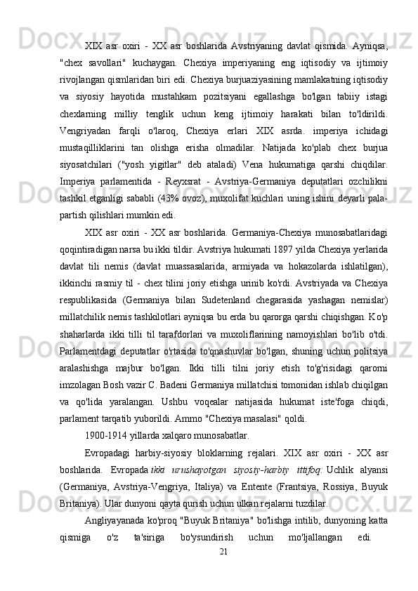 XIX   asr   oxiri   -   XX   asr   boshlarida   Avstriyaning   davlat   qismida.   Ayniqsa,
"chex   savollari"   kuchaygan.   Chexiya   imperiyaning   eng   iqtisodiy   va   ijtimoiy
rivojlangan qismlaridan biri edi. Chexiya burjuaziyasining mamlakatning iqtisodiy
va   siyosiy   hayotida   mustahkam   pozitsiyani   egallashga   bo'lgan   tabiiy   istagi
chexlarning   milliy   tenglik   uchun   keng   ijtimoiy   harakati   bilan   to'ldirildi.
Vengriyadan   farqli   o'laroq,   Chexiya   erlari   XIX   asrda.   imperiya   ichidagi
mustaqilliklarini   tan   olishga   erisha   olmadilar.   Natijada   ko'plab   chex   burjua
siyosatchilari   ("yosh   yigitlar"   deb   ataladi)   Vena   hukumatiga   qarshi   chiqdilar.
Imperiya   parlamentida   -   Reyxsrat   -   Avstriya-Germaniya   deputatlari   ozchilikni
tashkil etganligi sababli (43% ovoz), muxolifat kuchlari uning ishini deyarli pala-
partish qilishlari mumkin edi. 
XIX   asr   oxiri   -   XX   asr   boshlarida.   Germaniya-Chexiya   munosabatlaridagi
qoqintiradigan narsa bu ikki tildir.   Avstriya hukumati 1897 yilda Chexiya yerlarida
davlat   tili   nemis   (davlat   muassasalarida,   armiyada   va   hokazolarda   ishlatilgan),
ikkinchi rasmiy til - chex tilini  joriy etishga  urinib ko'rdi. Avstriyada va Chexiya
respublikasida   (Germaniya   bilan   Sudetenland   chegarasida   yashagan   nemislar)
millatchilik nemis tashkilotlari ayniqsa bu erda bu qarorga qarshi chiqishgan. Ko'p
shaharlarda   ikki   tilli   til   tarafdorlari   va   muxoliflarining   namoyishlari   bo'lib   o'tdi.
Parlamentdagi   deputatlar   o'rtasida   to'qnashuvlar   bo'lgan,   shuning   uchun   politsiya
aralashishga   majbur   bo'lgan.   Ikki   tilli   tilni   joriy   etish   to'g'risidagi   qarorni
imzolagan Bosh vazir C. Badeni Germaniya millatchisi tomonidan ishlab chiqilgan
va   qo'lida   yaralangan.   Ushbu   voqealar   natijasida   hukumat   iste'foga   chiqdi,
parlament tarqatib yuborildi. Ammo "Chexiya masalasi" qoldi. 
1900-1914 yillarda xalqaro munosabatlar.
Evropadagi   harbiy-siyosiy   bloklarning   rejalari.   XIX   asr   oxiri   -   XX   asr
boshlarida.   Evropada   ikki   urushayotgan   siyosiy-harbiy   ittifoq:   Uchlik   alyansi
(Germaniya,   Avstriya-Vengriya,   Italiya)   va   Entente   (Frantsiya,   Rossiya,   Buyuk
Britaniya). Ular dunyoni qayta qurish uchun ulkan rejalarni tuzdilar. 
Angliyayanada ko'proq "Buyuk Britaniya" bo'lishga intilib, dunyoning katta
qismiga   o'z   ta'siriga   bo'ysundirish   uchun   mo'ljallangan   edi.  
21 