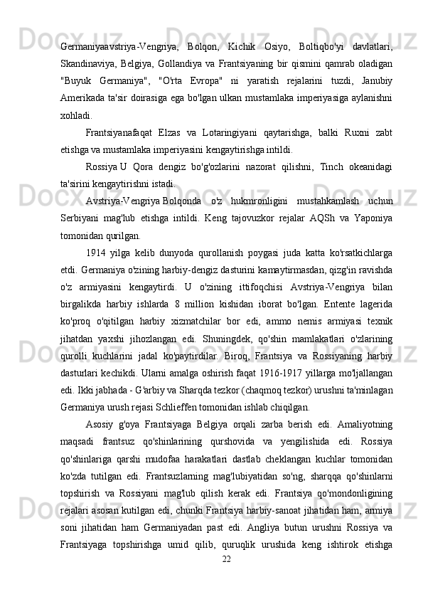 Germaniyaavstriya-Vengriya,   Bolqon,   Kichik   Osiyo,   Boltiqbo'yi   davlatlari,
Skandinaviya,   Belgiya,   Gollandiya   va   Frantsiyaning   bir   qismini   qamrab   oladigan
"Buyuk   Germaniya",   "O'rta   Evropa"   ni   yaratish   rejalarini   tuzdi,   Janubiy
Amerikada ta'sir  doirasiga ega bo'lgan ulkan mustamlaka imperiyasiga aylanishni
xohladi. 
Frantsiyanafaqat   Elzas   va   Lotaringiyani   qaytarishga,   balki   Ruxni   zabt
etishga va mustamlaka imperiyasini kengaytirishga intildi. 
Rossiya   U   Qora   dengiz   bo'g'ozlarini   nazorat   qilishni,   Tinch   okeanidagi
ta'sirini kengaytirishni istadi. 
Avstriya-Vengriya   Bolqonda   o'z   hukmronligini   mustahkamlash   uchun
Serbiyani   mag'lub   etishga   intildi.   Keng   tajovuzkor   rejalar   AQSh   va   Yaponiya
tomonidan qurilgan. 
1914   yilga   kelib   dunyoda   qurollanish   poygasi   juda   katta   ko'rsatkichlarga
etdi. Germaniya o'zining harbiy-dengiz dasturini kamaytirmasdan, qizg'in ravishda
o'z   armiyasini   kengaytirdi.   U   o'zining   ittifoqchisi   Avstriya-Vengriya   bilan
birgalikda   harbiy   ishlarda   8   million   kishidan   iborat   bo'lgan.   Entente   lagerida
ko'proq   o'qitilgan   harbiy   xizmatchilar   bor   edi,   ammo   nemis   armiyasi   texnik
jihatdan   yaxshi   jihozlangan   edi.   Shuningdek,   qo'shin   mamlakatlari   o'zlarining
qurolli   kuchlarini   jadal   ko'paytirdilar.   Biroq,   Frantsiya   va   Rossiyaning   harbiy
dasturlari kechikdi. Ularni amalga oshirish faqat 1916-1917 yillarga mo'ljallangan
edi. Ikki jabhada - G'arbiy va Sharqda tezkor (chaqmoq tezkor) urushni ta'minlagan
Germaniya urush rejasi Schlieffen tomonidan ishlab chiqilgan. 
Asosiy   g'oya   Frantsiyaga   Belgiya   orqali   zarba   berish   edi.   Amaliyotning
maqsadi   frantsuz   qo'shinlarining   qurshovida   va   yengilishida   edi.   Rossiya
qo'shinlariga   qarshi   mudofaa   harakatlari   dastlab   cheklangan   kuchlar   tomonidan
ko'zda   tutilgan   edi.   Frantsuzlarning   mag'lubiyatidan   so'ng,   sharqqa   qo'shinlarni
topshirish   va   Rossiyani   mag'lub   qilish   kerak   edi.   Frantsiya   qo'mondonligining
rejalari asosan  kutilgan edi, chunki Frantsiya harbiy-sanoat  jihatidan ham, armiya
soni   jihatidan   ham   Germaniyadan   past   edi.   Angliya   butun   urushni   Rossiya   va
Frantsiyaga   topshirishga   umid   qilib,   quruqlik   urushida   keng   ishtirok   etishga
22 