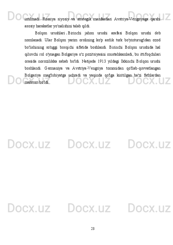 intilmadi.   Rossiya   siyosiy   va   strategik   manfaatlari   Avstriya-Vengriyaga   qarshi
asosiy harakatlar yo'nalishini talab qildi. 
Bolqon   urushlari   .   Birinchi   jahon   urushi   arafasi   Bolqon   urushi   deb
nomlanadi.   Ular   Bolqon   yarim   orolining   ko'p   asrlik   turk   bo'yinturug'idan   ozod
bo'lishining   so'nggi   bosqichi   sifatida   boshlandi.   Birinchi   Bolqon   urushida   hal
qiluvchi   rol   o'ynagan   Bolgariya   o'z   pozitsiyasini   mustahkamladi,   bu   ittifoqchilari
orasida   norozilikka   sabab   bo'ldi.   Natijada   1913   yildagi   Ikkinchi   Bolqon   urushi
boshlandi.   Germaniya   va   Avstriya-Vengriya   tomonidan   qo'llab-quvvatlangan
Bolgariya   mag'lubiyatga   uchradi   va   yaqinda   qo'lga   kiritilgan   ba'zi   fathlardan
mahrum bo'ldi. 
23 