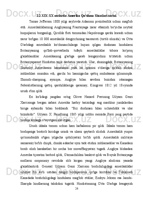 2.2 XIX-XX asrlarda Amerika Qo'shma Shtatlari tarixi.
Tomas   Jefferson   1800   yilgi   saylovda   Adamsni   prezidentlik   uchun   mag'lub
etdi.   Amerikaliklarning   Angliyaning   Frantsiyaga   zarar   etkazish   bo'yicha   neytral
huquqlarini   buzganligi, Qirollik floti  tomonidan Napoleonga  qarshi  kurash  uchun
zarur  bo'lgan 10 000 amerikalik dengizchining taassuroti  (tortib olinishi) va O'rta
G'arbdagi   amerikalik   ko'chmanchilarga   hujum   qilgan   dushman   hindularni
Britaniyaning   qo'llab-quvvatlashi   tufayli   amerikaliklar   tobora   ko'proq
g'azablandilar.   Amerikaning   g'arbga   qarab   kengayishini   to'xtatish   uchun
Britaniyaparast Hindiston tojik davlatini yaratish. Ular, shuningdek, Britaniyaning
Shimoliy   Amerikasini   hammasini   yoki   bir   qismini   o'zlariga   qo'shib   olishni
xohlashlari   mumkin   edi,   garchi   bu   hanuzgacha   qattiq   muhokama   qilinmoqda.
Shimoli-sharqning,   ayniqsa,   Angliya   bilan   savdoni   buzishni   istamagan
federalistlarning   qattiq   qarshiliklariga   qaramay,   Kongress   1812   yil   18-iyunda
urush e'lon qildi. 
Eri   ko'lidagi   jangdan   so'ng   Oliver   Hazard   Perrining   Uilyam   Genri
Xarrisonga   bergan   xabari   Amerika   harbiy   tarixidagi   eng   mashhur   jumlalardan
biriga   aylanishi   bilan   boshlandi:   "Biz   dushman   bilan   uchrashdik   va   ular
biznikidir".   Uilyam   X.   Pauellning   1865   yilgi   ushbu   rasmida   Perri   jang   paytida
boshqa kemaga o'tayotgani aks etgan. 
Urush   ikkala   tomon   uchun   ham   hafsalasini   pir   qildi.   Ikkala   tomon   ham
boshqasiga   bostirib   kirishga   urindi   va   ularni   qaytarib   olishdi.   Amerikalik   yuqori
qo'mondonlik   o'tgan   yilgacha   qobiliyatsiz   bo'lib   qoldi.   Amerikalik   militsiya
samarasiz bo'lib chiqdi, chunki askarlar uyni tark etishni xohlamadilar va Kanadani
bosib   olish   harakatlari   bir   necha   bor   muvaffaqiyatsiz   tugadi.   Angliya   blokadasi
Amerika tijoratini barbod qildi, G'aznachilikni bankrot qildi va Buyuk Britaniyaga
mollarni   noqonuniy   ravishda   olib   kirgan   yangi   Angliya   aholisini   yanada
g'azablantirdi.   General   Uilyam   Genri   Xarrison   boshchiligidagi   amerikaliklar
nihoyat   Eri   ko'li   ustidan   dengiz   boshqaruvini   qo'lga   kiritdilar   va   Tekumseh
Kanadada   boshchiligidagi   hindularni   mag'lub   etdilar,   Endryu   Jekson   esa   Janubi-
Sharqda   hindlarning   tahdidini   tugatdi.   Hindistonning   O'rta   G'arbga   kengayish
24 