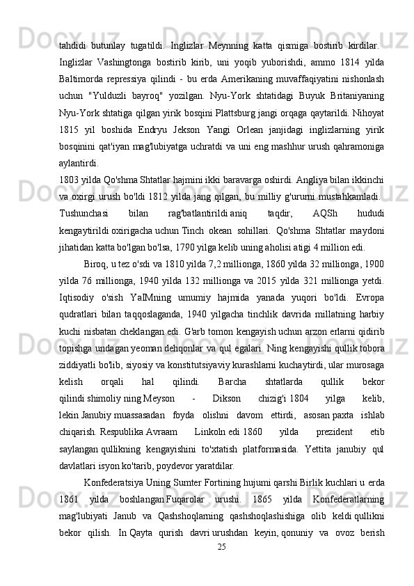 tahdidi   butunlay   tugatildi.   Inglizlar   Meynning   katta   qismiga   bostirib   kirdilar.  
Inglizlar   Vashingtonga   bostirib   kirib,   uni   yoqib   yuborishdi,   ammo   1814   yilda
Baltimorda   repressiya   qilindi   -   bu   erda   Amerikaning   muvaffaqiyatini   nishonlash
uchun   "Yulduzli   bayroq"   yozilgan.   Nyu-York   shtatidagi   Buyuk   Britaniyaning
Nyu-York shtatiga qilgan yirik bosqini Plattsburg jangi orqaga qaytarildi. Nihoyat
1815   yil   boshida   Endryu   Jekson   Yangi   Orlean   janjidagi   inglizlarning   yirik
bosqinini  qat'iyan mag'lubiyatga uchratdi va uni eng mashhur  urush qahramoniga
aylantirdi.  
1803 yilda Qo'shma Shtatlar hajmini ikki baravarga oshirdi. Angliya bilan ikkinchi
va   oxirgi   urush   bo'ldi   1812   yilda   jang   qilgan,   bu   milliy   g'ururni   mustahkamladi.  
Tushunchasi   bilan   rag'batlantirildi   aniq   taqdir,   AQSh   hududi
kengaytirildi   oxirigacha   uchun   Tinch   okean   sohillari.   Qo'shma   Shtatlar   maydoni
jihatidan katta bo'lgan bo'lsa, 1790 yilga kelib   uning aholisi   atigi 4 million edi. 
Biroq, u tez o'sdi va 1810 yilda 7,2 millionga, 1860 yilda 32 millionga, 1900
yilda   76   millionga,   1940   yilda   132   millionga   va   2015   yilda   321   millionga   yetdi.
Iqtisodiy   o'sish   YaIMning   umumiy   hajmida   yanada   yuqori   bo'ldi.   Evropa
qudratlari   bilan   taqqoslaganda,   1940   yilgacha   tinchlik   davrida   millatning   harbiy
kuchi nisbatan cheklangan edi.   G'arb tomon kengayish   uchun arzon erlarni qidirib
topishga undagan   yeoman   dehqonlar va qul egalari. Ning kengayishi   qullik   tobora
ziddiyatli bo'lib, siyosiy va konstitutsiyaviy kurashlarni kuchaytirdi, ular murosaga
kelish   orqali   hal   qilindi.   Barcha   shtatlarda   qullik   bekor
qilindi   shimoliy   ning   Meyson   -   Dikson   chizig'i   1804   yilga   kelib,
lekin   Janubiy   muassasadan   foyda   olishni   davom   ettirdi,   asosan   paxta   ishlab
chiqarish.   Respublika   Avraam   Linkoln   edi   1860   yilda   prezident   etib
saylangan   qullikning   kengayishini   to'xtatish   platformasida.   Yettita   janubiy   qul
davlatlari isyon ko'tarib, poydevor yaratdilar.    
Konfederatsiya Uning   Sumter Fortining hujumi   qarshi   Birlik kuchlari   u erda
1861   yilda   boshlangan   Fuqarolar   urushi.   1865   yilda   Konfederatlarning
mag'lubiyati   Janub   va   Qashshoqlarning   qashshoqlashishiga   olib   keldi   qullikni
bekor   qilish.   In   Qayta   qurish   davri   urushdan   keyin,   qonuniy   va   ovoz   berish
25 