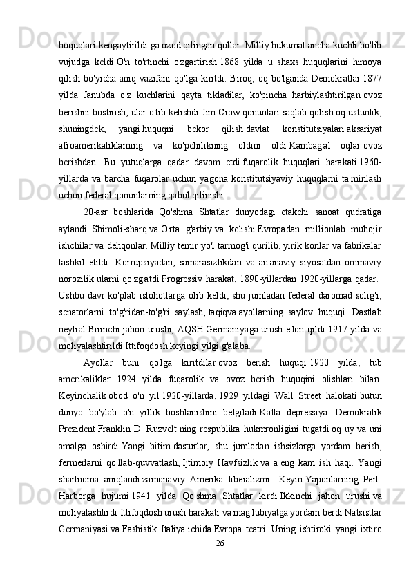 huquqlari kengaytirildi   ga   ozod qilingan qullar. Milliy hukumat ancha kuchli bo'lib
vujudga   keldi   O'n   to'rtinchi   o'zgartirish   1868   yilda   u   shaxs   huquqlarini   himoya
qilish  bo'yicha   aniq  vazifani   qo'lga  kiritdi.  Biroq,  oq  bo'lganda   Demokratlar   1877
yilda   Janubda   o'z   kuchlarini   qayta   tikladilar,   ko'pincha   harbiylashtirilgan   ovoz
berishni bostirish, ular o'tib ketishdi   Jim Crow qonunlari   saqlab qolish   oq ustunlik,
shuningdek,   yangi   huquqni   bekor   qilish   davlat   konstitutsiyalari   aksariyat
afroamerikaliklarning   va   ko'pchilikning   oldini   oldi   Kambag'al   oqlar   ovoz
berishdan.   Bu   yutuqlarga   qadar   davom   etdi   fuqarolik   huquqlari   harakati   1960-
yillarda   va   barcha   fuqarolar   uchun   yagona   konstitutsiyaviy   huquqlarni   ta'minlash
uchun federal qonunlarning qabul qilinishi. 
20-asr   boshlarida   Qo'shma   Shtatlar   dunyodagi   etakchi   sanoat   qudratiga
aylandi.   Shimoli-sharq   va   O'rta   g'arbiy   va   kelishi   Evropadan   millionlab   muhojir
ishchilar va dehqonlar. Milliy temir yo'l tarmog'i qurilib, yirik konlar va fabrikalar
tashkil   etildi.   Korrupsiyadan,   samarasizlikdan   va   an'anaviy   siyosatdan   ommaviy
norozilik ularni qo'zg'atdi   Progressiv harakat, 1890-yillardan 1920-yillarga qadar.  
Ushbu  davr  ko'plab  islohotlarga  olib  keldi, shu  jumladan  federal  daromad solig'i,
senatorlarni   to'g'ridan-to'g'ri   saylash,   taqiqva   ayollarning   saylov   huquqi.   Dastlab
neytral   Birinchi jahon urushi, AQSH   Germaniyaga urush e'lon qildi   1917 yilda va
moliyalashtirildi   Ittifoqdosh   keyingi yilgi g'alaba. 
Ayollar   buni   qo'lga   kiritdilar   ovoz   berish   huquqi   1920   yilda,   tub
amerikaliklar   1924   yilda   fuqarolik   va   ovoz   berish   huquqini   olishlari   bilan.
Keyinchalik   obod   o'n   yil   1920-yillarda,   1929   yildagi   Wall   Street   halokati   butun
dunyo   bo'ylab   o'n   yillik   boshlanishini   belgiladi   Katta   depressiya.   Demokratik
Prezident   Franklin  D. Ruzvelt   ning respublika  hukmronligini   tugatdi   oq uy   va uni
amalga   oshirdi   Yangi   bitim   dasturlar,   shu   jumladan   ishsizlarga   yordam   berish,
fermerlarni   qo'llab-quvvatlash,   Ijtimoiy   Havfsizlik   va   a   eng   kam   ish   haqi.   Yangi
shartnoma   aniqlandi   zamonaviy   Amerika   liberalizmi.  
  Keyin   Yaponlarning   Perl-
Harborga   hujumi   1941   yilda   Qo'shma   Shtatlar   kirdi   Ikkinchi   jahon   urushi   va
moliyalashtirdi   Ittifoqdosh   urush harakati va mag'lubiyatga yordam berdi   Natsistlar
Germaniyasi   va   Fashistik   Italiya   ichida   Evropa   teatri.   Uning   ishtiroki   yangi   ixtiro
26 