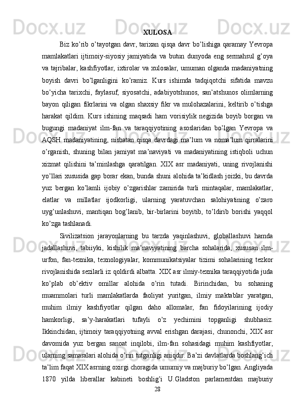 XULOSA
Biz  ko’rib o’tayotgan  davr,  tarixan  qisqa  davr  bo’lishiga  qaramay Yevropa
mamlakatlari   ijtimoiy-siyosiy   jamiyatida   va   butun   dunyoda   eng   sermahsul   g’oya
va  tajribalar,  kashfiyotlar,   ixtirolar   va   xulosalar,  umuman   olganda   madaniyatning
boyish   davri   bo’lganligini   ko’ramiz.   Kurs   ishimda   tadqiqotchi   sifatida   mavzu
bo’yicha   tarixchi,   faylasuf,   siyosatchi,   adabiyotshunos,   san’atshunos   olimlarning
bayon   qiligan   fikrlarini   va   olgan   shaxsiy   fikr   va   mulohazalarini,   keltirib   o’tishga
harakat   qildim.   Kurs   ishining   maqsadi   ham   vorisiylik   negizida   boyib   borgan   va
bugungi   madaniyat   ilm-fan   va   taraqqiyotining   asoslaridan   bo’lgan   Yevropa   va
AQSH   madaniyatining,   nisbatan   qisqa   davrdagi   ma’lum   va   noma’lum   qirralarini
o’rganish,   shuning   bilan   jamiyat   ma’naviyati   va   madaniyatining   istiqboli   uchun
xizmat   qilishini   ta’minlashga   qaratilgan.   XIX   asr   madaniyati,   uning   rivojlanishi
yo’llari xususida gap borar ekan, bunda shuni alohida ta’kidlash joizki, bu davrda
yuz   bergan   ko’lamli   ijobiy   o’zgarishlar   zamirida   turli   mintaqalar,   mamlakatlar,
elatlar   va   millatlar   ijodkorligi,   ularning   yaratuvchan   salohiyatining   o’zaro
uyg’unlashuvi,   mantiqan   bog’lanib,   bir-birlarini   boyitib,   to’ldirib   borishi   yaqqol
ko’zga tashlanadi. 
Sivilizatsion   jarayonlarning   bu   tarzda   yaqinlashuvi,   globallashuvi   hamda
jadallashuvi,   tabiiyki,   kishilik   ma’naviyatining   barcha   sohalarida,   xususan   ilm-
urfon,   fan-texnika,   texnologiyalar,   kommunikatsiyalar   tizimi   sohalarining   tezkor
rivojlanishida sezilarli iz qoldirdi albatta. XIX asr ilmiy-texnika taraqqiyotida juda
ko’plab   ob’ektiv   omillar   alohida   o’rin   tutadi.   Birinchidan,   bu   sohaning
muammolari   turli   mamlakatlarda   faoliyat   yuritgan,   ilmiy   maktablar   yaratgan,
muhim   ilmiy   kashfiyotlar   qilgan   daho   allomalar,   fan   fidoyilarining   ijodiy
hamkorligi,   sa’y-harakatlari   tufayli   o’z   yechimini   topganligi   shubhasiz.
Ikkinchidan,   ijtimoiy   taraqqiyotning   avval   erishgan   darajasi,   chunonchi,   XIX   asr
davomida   yuz   bergan   sanoat   inqilobi,   ilm-fan   sohasidagi   muhim   kashfiyotlar,
ularning samaralari alohida o’rin tutganligi aniqdir. Ba’zi davlatlarda boshlang’ich
ta’lim faqat XIX asrning oxirgi choragida umumiy va majburiy bo’lgan. Angliyada
1870   yilda   liberallar   kabineti   boshlig’i   U.Gladston   parlamentdan   majburiy
28 