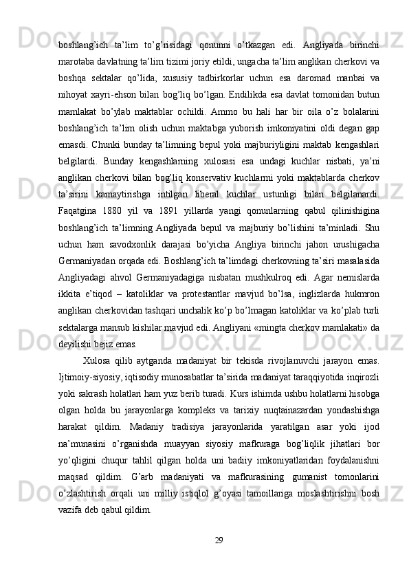 boshlang’ich   ta’lim   to’g’risidagi   qonunni   o’tkazgan   edi.   Angliyada   birinchi
marotaba davlatning ta’lim tizimi joriy etildi, ungacha ta’lim anglikan cherkovi va
boshqa   sektalar   qo’lida,   xususiy   tadbirkorlar   uchun   esa   daromad   manbai   va
nihoyat   xayri-ehson   bilan   bog’liq   bo’lgan.   Endilikda   esa   davlat   tomonidan   butun
mamlakat   bo’ylab   maktablar   ochildi.   Ammo   bu   hali   har   bir   oila   o’z   bolalarini
boshlang’ich   ta’lim   olish   uchun   maktabga   yuborish   imkoniyatini   oldi   degan   gap
emasdi.   Chunki   bunday   ta’limning   bepul   yoki   majburiyligini   maktab   kengashlari
belgilardi.   Bunday   kengashlarning   xulosasi   esa   undagi   kuchlar   nisbati,   ya’ni
anglikan   cherkovi   bilan   bog’liq   konservativ   kuchlarmi   yoki   maktablarda   cherkov
ta’sirini   kamaytirishga   intilgan   liberal   kuchlar   ustunligi   bilan   belgilanardi.
Faqatgina   1880   yil   va   1891   yillarda   yangi   qonunlarning   qabul   qilinishigina
boshlang’ich   ta’limning   Angliyada   bepul   va   majburiy   bo’lishini   ta’minladi.   Shu
uchun   ham   savodxonlik   darajasi   bo’yicha   Angliya   birinchi   jahon   urushigacha
Germaniyadan orqada edi. Boshlang’ich ta’limdagi cherkovning ta’siri masalasida
Angliyadagi   ahvol   Germaniyadagiga   nisbatan   mushkulroq   edi.   Agar   nemislarda
ikkita   e’tiqod   –   katoliklar   va   protestantlar   mavjud   bo’lsa,   inglizlarda   hukmron
anglikan cherkovidan tashqari unchalik ko’p bo’lmagan katoliklar va ko’plab turli
sektalarga mansub kishilar mavjud edi. Angliyani «mingta cherkov mamlakati» da
deyilishi bejiz emas. 
Xulosa   qilib   aytganda   madaniyat   bir   tekisda   rivojlanuvchi   jarayon   emas.
Ijtimoiy-siyosiy, iqtisodiy munosabatlar ta’sirida madaniyat taraqqiyotida inqirozli
yoki sakrash holatlari ham yuz berib turadi. Kurs ishimda ushbu holatlarni hisobga
olgan   holda   bu   jarayonlarga   kompleks   va   tarixiy   nuqtainazardan   yondashishga
harakat   qildim.   Madaniy   tradisiya   jarayonlarida   yaratilgan   asar   yoki   ijod
na’munasini   o’rganishda   muayyan   siyosiy   mafkuraga   bog’liqlik   jihatlari   bor
yo’qligini   chuqur   tahlil   qilgan   holda   uni   badiiy   imkoniyatlaridan   foydalanishni
maqsad   qildim.   G’arb   madaniyati   va   mafkurasining   gumanist   tomonlarini
o’zlashtirish   orqali   uni   milliy   istiqlol   g’oyasi   tamoillariga   moslashtirishni   bosh
vazifa deb qabul qildim. 
29 
