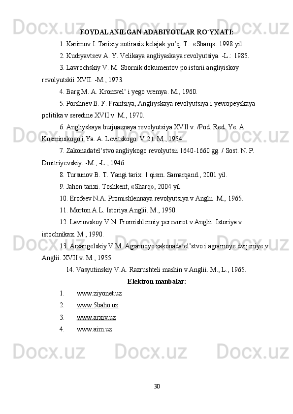 FOYDALANILGAN ADABIYOTLAR RO`YXATI:
1. Karimov I. Tarixiy xotirasiz kelajak yo’q. T.: «Sharq». 1998 yil.
2. Kudryavtsev A. Y. Velikaya angliyaskaya revolyutsiya. -L.: 1985. 
3. Lavrochskiy V. M. Sbornik dokumentov po istorii angliyiskoy 
revolyutskii XVII. -M., 1973. 
4. Barg M. A. Kromvel‘ i yego vremya. M., 1960. 
5. Porshnev B. F. Frantsiya, Angliyskaya revolyutsiya i yevropeyskaya 
politika v seredine XVII v. M., 1970. 
6. Angliyskaya burjuaznaya revolyutsiya XVII v. /Pod. Red. Ye. A. 
Kosminskogo i Ya. A. Levitskogo. V 2 t. M., 1954. 
7. Zakonadatel‘stvo angliykogo revolyutsii 1640-1660 gg. / Sost. N. P. 
Dmitriyevskiy. -M., -L., 1946. 
8. Tursunov B. T. Yangi tarix. 1 qism. Samarqand., 2001 yil. 
9. Jahon tarixi. Toshkent, «Sharq», 2004 yil. 
10. Erofeev N.A. Promishlennaya revolyutsiya v Anglii. M., 1965. 
11. Morton A.L. Istoriya Anglii. M., 1950. 
12. Lavrovskoy V.N. Promishlenniy perevorot v Anglii. Istoriya v 
istochnikax. M., 1990. 
13. Arxangelskiy V.M. Agrarnoye zakonadatel’stvo i agrarnoye dvijeniye v 
Anglii. XVII v. M., 1955. 
14. Vasyutinskiy V.A. Razrushteli mashin v Anglii. M., L., 1965. 
Elektron manbalar:
1. www.ziyonet.uz 
2. www.5baho.uz     
3. www.arxiv.uz     
4. www.aim.uz 
30 