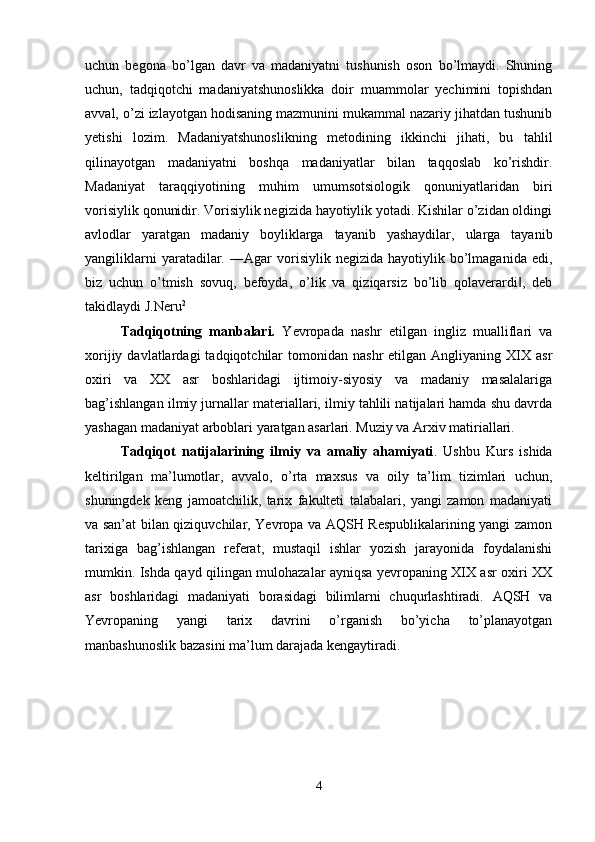uchun   begona   bo’lgan   davr   va   madaniyatni   tushunish   oson   bo’lmaydi.   Shuning
uchun,   tadqiqotchi   madaniyatshunoslikka   doir   muammolar   yechimini   topishdan
avval, o’zi izlayotgan hodisaning mazmunini mukammal nazariy jihatdan tushunib
yetishi   lozim.   Madaniyatshunoslikning   metodining   ikkinchi   jihati,   bu   tahlil
qilinayotgan   madaniyatni   boshqa   madaniyatlar   bilan   taqqoslab   ko’rishdir.
Madaniyat   taraqqiyotining   muhim   umumsotsiologik   qonuniyatlaridan   biri
vorisiylik qonunidir. Vorisiylik negizida hayotiylik yotadi. Kishilar o’zidan oldingi
avlodlar   yaratgan   madaniy   boyliklarga   tayanib   yashaydilar,   ularga   tayanib
yangiliklarni   yaratadilar.   ―Agar   vorisiylik  negizida   hayotiylik   bo’lmaganida   edi,
biz   uchun   o’tmish   sovuq,   befoyda,   o’lik   va   qiziqarsiz   bo’lib   qolaverardi ,   deb‖
takidlaydi J.Neru 2
 
Tadqiqotning   manbalari.   Yevropada   nashr   etilgan   ingliz   mualliflari   va
xorijiy  davlatlardagi  tadqiqotchilar   tomonidan   nashr   etilgan  Angliyaning  XIX  asr
oxiri   va   XX   asr   boshlaridagi   ijtimoiy-siyosiy   va   madaniy   masalalariga
bag’ishlangan ilmiy jurnallar materiallari, ilmiy tahlili natijalari hamda shu davrda
yashagan madaniyat arboblari yaratgan asarlari. Muziy va Arxiv matiriallari. 
Tadqiqot   natijalarining   ilmiy   va   amaliy   ahamiyati .   Ushbu   Kurs   ishida
keltirilgan   ma’lumotlar,   avvalo,   o’rta   maxsus   va   oily   ta’lim   tizimlari   uchun,
shuningdek   keng   jamoatchilik,   tarix   fakulteti   talabalari,   yangi   zamon   madaniyati
va san’at bilan qiziquvchilar, Yevropa va AQSH Respublikalarining yangi zamon
tarixiga   bag’ishlangan   referat,   mustaqil   ishlar   yozish   jarayonida   foydalanishi
mumkin. Ishda qayd qilingan mulohazalar ayniqsa yevropaning XIX asr oxiri XX
asr   boshlaridagi   madaniyati   borasidagi   bilimlarni   chuqurlashtiradi.   AQSH   va
Yevropaning   yangi   tarix   davrini   o’rganish   bo’yicha   to’planayotgan
manbashunoslik bazasini ma’lum darajada kengaytiradi. 
4 