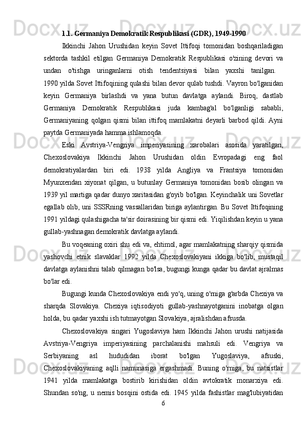 1.1. Germaniya Demokratik Respublikasi (GDR), 1949-1990  
Ikkinchi   Jahon   Urushidan   keyin   Sovet   Ittifoqi   tomonidan   boshqariladigan
sektorda   tashkil   etilgan   Germaniya   Demokratik   Respublikasi   o'zining   devori   va
undan   o'tishga   uringanlarni   otish   tendentsiyasi   bilan   yaxshi   tanilgan.  
1990 yilda Sovet Ittifoqining qulashi bilan devor qulab tushdi. Vayron bo'lganidan
keyin   Germaniya   birlashdi   va   yana   butun   davlatga   aylandi.   Biroq,   dastlab
Germaniya   Demokratik   Respublikasi   juda   kambag'al   bo'lganligi   sababli,
Germaniyaning   qolgan   qismi   bilan   ittifoq   mamlakatni   deyarli   barbod   qildi.   Ayni
paytda Germaniyada hamma ishlamoqda. 
Eski   Avstriya-Vengriya   imperiyasining   xarobalari   asosida   yaratilgan,
Chexoslovakiya   Ikkinchi   Jahon   Urushidan   oldin   Evropadagi   eng   faol
demokratiyalardan   biri   edi.   1938   yilda   Angliya   va   Frantsiya   tomonidan
Myunxendan   xiyonat   qilgan,   u   butunlay   Germaniya   tomonidan   bosib   olingan   va
1939 yil martiga qadar dunyo xaritasidan g'oyib bo'lgan. Keyinchalik uni Sovetlar
egallab olib, uni SSSRning vassallaridan biriga aylantirgan. Bu Sovet Ittifoqining
1991 yildagi qulashigacha ta'sir doirasining bir qismi edi. Yiqilishdan keyin u yana
gullab-yashnagan demokratik davlatga aylandi.
Bu voqeaning oxiri shu edi va, ehtimol, agar mamlakatning sharqiy qismida
yashovchi   etnik   slavaklar   1992   yilda   Chexoslovakiyani   ikkiga   bo'lib,   mustaqil
davlatga aylanishni talab qilmagan bo'lsa, bugungi kunga qadar bu davlat ajralmas
bo'lar edi. 
Bugungi kunda Chexoslovakiya endi yo'q, uning o'rniga g'arbda Chexiya va
sharqda   Slovakiya.   Chexiya   iqtisodiyoti   gullab-yashnayotganini   inobatga   olgan
holda, bu qadar yaxshi ish tutmayotgan Slovakiya, ajralishdan afsusda. 
Chexoslovakiya   singari   Yugoslaviya   ham   Ikkinchi   Jahon   urushi   natijasida
Avstriya-Vengriya   imperiyasining   parchalanishi   mahsuli   edi.   Vengriya   va
Serbiyaning   asl   hududidan   iborat   bo'lgan   Yugoslaviya,   afsuski,
Chexoslovakiyaning   aqlli   namunasiga   ergashmadi.   Buning   o'rniga,   bu   natsistlar
1941   yilda   mamlakatga   bostirib   kirishidan   oldin   avtokratik   monarxiya   edi.
Shundan   so'ng,   u   nemis   bosqini   ostida   edi.   1945   yilda   fashistlar   mag'lubiyatidan
6 