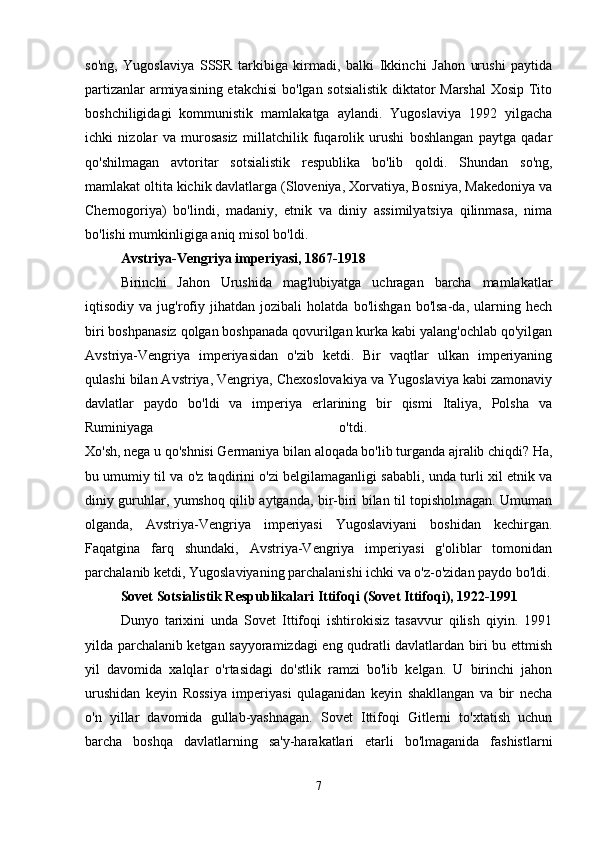 so'ng,   Yugoslaviya   SSSR   tarkibiga   kirmadi,   balki   Ikkinchi   Jahon   urushi   paytida
partizanlar armiyasining etakchisi  bo'lgan sotsialistik diktator Marshal  Xosip Tito
boshchiligidagi   kommunistik   mamlakatga   aylandi.   Yugoslaviya   1992   yilgacha
ichki   nizolar   va   murosasiz   millatchilik   fuqarolik   urushi   boshlangan   paytga   qadar
qo'shilmagan   avtoritar   sotsialistik   respublika   bo'lib   qoldi.   Shundan   so'ng,
mamlakat oltita kichik davlatlarga (Sloveniya, Xorvatiya, Bosniya, Makedoniya va
Chernogoriya)   bo'lindi,   madaniy,   etnik   va   diniy   assimilyatsiya   qilinmasa,   nima
bo'lishi mumkinligiga aniq misol bo'ldi.
Avstriya-Vengriya imperiyasi, 1867-1918  
Birinchi   Jahon   Urushida   mag'lubiyatga   uchragan   barcha   mamlakatlar
iqtisodiy   va   jug'rofiy   jihatdan   jozibali   holatda   bo'lishgan   bo'lsa-da,   ularning   hech
biri boshpanasiz qolgan boshpanada qovurilgan kurka kabi yalang'ochlab qo'yilgan
Avstriya-Vengriya   imperiyasidan   o'zib   ketdi.   Bir   vaqtlar   ulkan   imperiyaning
qulashi bilan Avstriya, Vengriya, Chexoslovakiya va Yugoslaviya kabi zamonaviy
davlatlar   paydo   bo'ldi   va   imperiya   erlarining   bir   qismi   Italiya,   Polsha   va
Ruminiyaga   o'tdi.  
Xo'sh, nega u qo'shnisi Germaniya bilan aloqada bo'lib turganda ajralib chiqdi? Ha,
bu umumiy til va o'z taqdirini o'zi belgilamaganligi sababli, unda turli xil etnik va
diniy guruhlar, yumshoq qilib aytganda, bir-biri bilan til topisholmagan. Umuman
olganda,   Avstriya-Vengriya   imperiyasi   Yugoslaviyani   boshidan   kechirgan.
Faqatgina   farq   shundaki,   Avstriya-Vengriya   imperiyasi   g'oliblar   tomonidan
parchalanib ketdi, Yugoslaviyaning parchalanishi ichki va o'z-o'zidan paydo bo'ldi.
Sovet Sotsialistik Respublikalari Ittifoqi (Sovet Ittifoqi), 1922-1991
Dunyo   tarixini   unda   Sovet   Ittifoqi   ishtirokisiz   tasavvur   qilish   qiyin.   1991
yilda parchalanib ketgan sayyoramizdagi eng qudratli davlatlardan biri bu ettmish
yil   davomida   xalqlar   o'rtasidagi   do'stlik   ramzi   bo'lib   kelgan.   U   birinchi   jahon
urushidan   keyin   Rossiya   imperiyasi   qulaganidan   keyin   shakllangan   va   bir   necha
o'n   yillar   davomida   gullab-yashnagan.   Sovet   Ittifoqi   Gitlerni   to'xtatish   uchun
barcha   boshqa   davlatlarning   sa'y-harakatlari   etarli   bo'lmaganida   fashistlarni
7 