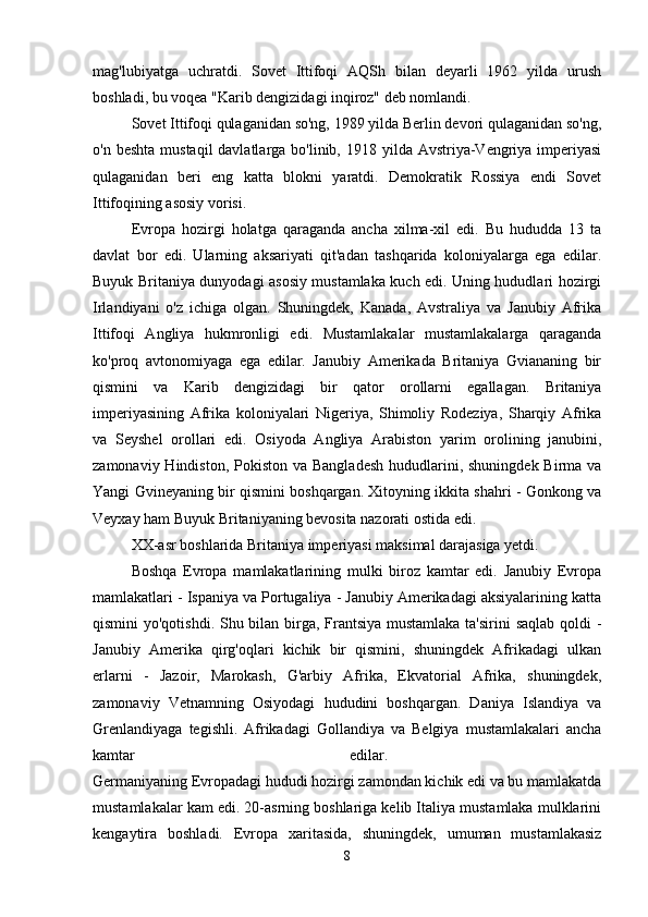 mag'lubiyatga   uchratdi.   Sovet   Ittifoqi   AQSh   bilan   deyarli   1962   yilda   urush
boshladi, bu voqea "Karib dengizidagi inqiroz" deb nomlandi. 
Sovet Ittifoqi qulaganidan so'ng, 1989 yilda Berlin devori qulaganidan so'ng,
o'n beshta  mustaqil  davlatlarga bo'linib, 1918 yilda Avstriya-Vengriya imperiyasi
qulaganidan   beri   eng   katta   blokni   yaratdi.   Demokratik   Rossiya   endi   Sovet
Ittifoqining asosiy vorisi. 
Evropa   hozirgi   holatga   qaraganda   ancha   xilma-xil   edi.   Bu   hududda   13   ta
davlat   bor   edi.   Ularning   aksariyati   qit'adan   tashqarida   koloniyalarga   ega   edilar.
Buyuk Britaniya dunyodagi asosiy mustamlaka kuch edi. Uning hududlari hozirgi
Irlandiyani   o'z   ichiga   olgan.   Shuningdek,   Kanada,   Avstraliya   va   Janubiy   Afrika
Ittifoqi   Angliya   hukmronligi   edi.   Mustamlakalar   mustamlakalarga   qaraganda
ko'proq   avtonomiyaga   ega   edilar.   Janubiy   Amerikada   Britaniya   Gviananing   bir
qismini   va   Karib   dengizidagi   bir   qator   orollarni   egallagan.   Britaniya
imperiyasining   Afrika   koloniyalari   Nigeriya,   Shimoliy   Rodeziya,   Sharqiy   Afrika
va   Seyshel   orollari   edi.   Osiyoda   Angliya   Arabiston   yarim   orolining   janubini,
zamonaviy Hindiston, Pokiston  va Bangladesh  hududlarini, shuningdek Birma va
Yangi Gvineyaning bir qismini boshqargan. Xitoyning ikkita shahri - Gonkong va
Veyxay ham Buyuk Britaniyaning bevosita nazorati ostida edi. 
XX-asr boshlarida Britaniya imperiyasi maksimal darajasiga yetdi.
Boshqa   Evropa   mamlakatlarining   mulki   biroz   kamtar   edi.   Janubiy   Evropa
mamlakatlari - Ispaniya va Portugaliya - Janubiy Amerikadagi aksiyalarining katta
qismini yo'qotishdi. Shu bilan birga, Frantsiya  mustamlaka ta'sirini saqlab qoldi  -
Janubiy   Amerika   qirg'oqlari   kichik   bir   qismini,   shuningdek   Afrikadagi   ulkan
erlarni   -   Jazoir,   Marokash,   G'arbiy   Afrika,   Ekvatorial   Afrika,   shuningdek,
zamonaviy   Vetnamning   Osiyodagi   hududini   boshqargan.   Daniya   Islandiya   va
Grenlandiyaga   tegishli.   Afrikadagi   Gollandiya   va   Belgiya   mustamlakalari   ancha
kamtar   edilar.  
Germaniyaning Evropadagi hududi hozirgi zamondan kichik edi va bu mamlakatda
mustamlakalar kam edi. 20-asrning boshlariga kelib Italiya mustamlaka mulklarini
kengaytira   boshladi.   Evropa   xaritasida,   shuningdek,   umuman   mustamlakasiz
8 