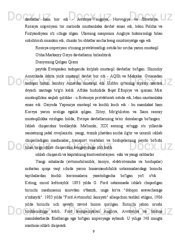 davlatlar   ham   bor   edi   -   Avstriya-Vengriya,   Norvegiya   va   Shvetsiya.  
Rossiya   imperiyasi   tor   ma'noda   mustamlaka   davlat   emas   edi,   lekin   Polsha   va
Finlyandiyani   o'z   ichiga   olgan.   Ularning   maqomini   Angliya   hukmronligi   bilan
solishtirish mumkin edi, chunki bu shtatlar ancha keng muxtoriyatga ega edi. 
Rossiya imperiyasi o'zining protektoratligi ostida bir necha yarim mustaqil 
O'sha  Markaziy Osiyo davlatlarini birlashtirdi.
Dunyoning Qolgan Qismi
paytda   Evropadan   tashqarida   ko'plab   mustaqil   davlatlar   bo'lgan.   Shimoliy
Amerikada   ikkita   yirik   mustaqil   davlat   bor   edi   -   AQSh   va   Meksika.   Gvianadan
tashqari   butun   Janubiy   Amerika   mustaqil   edi.   Ushbu   qit'aning   siyosiy   xaritasi
deyarli   xaritaga   to'g'ri   keldi.   Afrika   hududida   faqat   Efiopiya   va   qisman   Misr
mustaqillikni saqlab qoldilar - u Britaniya protektorati ostida edi, lekin mustamlaka
emas   edi.   Osiyoda   Yaponiya   mustaqil   va   kuchli   kuch   edi   -   bu   mamlakat   ham
Koreya   yarim   oroliga   egalik   qilgan.   Xitoy,   Mo'g'uliston   va   Siam   rasmiy
mustaqillikka   erishgan   holda,   Evropa   davlatlarining   ta'sir   doiralariga   bo'lingan.  
Ishlab   chiqarishni   boshlaylik.   Ma'lumki,   XIX   asrning   so'nggi   o'n   yillarida
sanoatning  jadal   rivojlanishi.  yangi,  texnik jihatdan  ancha  ilg'or   va unumli   ishlab
chiqariladigan   mashinalar,   transport   vositalari   va   boshqalarning   paydo   bo'lishi
bilan birga ishlab chiqarishni kengayishiga olib keldi. 
ishlab chiqarish va kapitalning kontsentratsiyasi. eski va yangi rahbarlar
Yangi   sohalarda   (avtomobilsozlik,   kimyo,   elektrotexnika   va   boshqalar)
nisbatan   qisqa   vaqt   ichida   yarim   hunarmandchilik   ustaxonalaridagi   birinchi
tajribalardan   kuchli   korxonalarni   yaratishgacha   bo'lgan   yo'l   o'tdi.  
Keling,   misol   keltiraylik.   1893   yilda   G.   Ford   ustaxonada   ishlab   chiqarilgan
birinchi   mashinasini   sinovdan   o'tkazdi,   unga   ko'ra   "dehqon   aravachasiga
o'xshaydi". 1903 yilda "Ford Avtomobil Jamiyati" allaqachon tashkil etilgan, 1906
yilda   birinchi   uch   qavatli   zavod   binosi   qurilgan.   Birinchi   jahon   urushi
boshlanishiga   kelib,   Ford   kompaniyalari   Angliya,   Avstraliya   va   boshqa
mamlakatlarda   filiallariga   ega   bo'lgan   imperiyaga   aylandi.   U   yiliga   248   mingta
mashina ishlab chiqaradi. 
9 