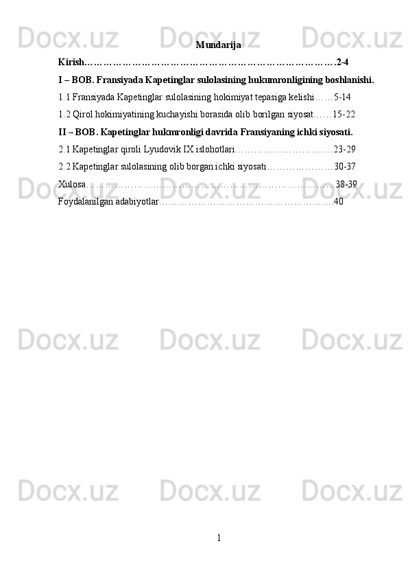 Mundarija
Kirish…………………………………………………………………….2-4
I – BOB. Fransiyada Kapetinglar sulolasining hukumronligining boshlanishi.
1.1 Fransiyada Kapetinglar sulolasining hokimiyat tepasiga kelishi……5-14
1.2 Qirol hokimiyatining kuchayishi borasida olib borilgan siyosat……15-22
II – BOB. Kapetinglar hukmronligi davrida Fransiyaning ichki siyosati.
2.1 Kapetinglar qiroli Lyudovik IX islohotlari………………………….23-29
2.2 Kapetinglar sulolasining olib borgan ichki siyosati…………………30-37
Xulosa……………………………………………………………………38-39
Foydalanilgan adabiyotlar……………………………………………….40
1 