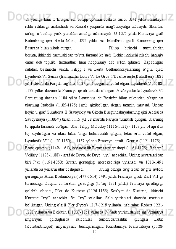 15 yoshga ham  to’lmagan edi. Filipp qo’shin  boshida turib, 1071 yilda Flandriya
ichki   ishlariga   aralashadi   va   Kassele   yaqinida   mag’lubiyatga   uchraydi.   Shundan
so’ng,   u   boshqa   yirik   yurishlar   amalga   oshirmaydi.   U   1071   yilda   Flandriya   grafi
Robertning   qizi   Berta   bilan,   1092   yilda   esa   Monferrat   grafi   Simonning   qizi
Bertrada bilan nikoh qurgan.  Filipp   birinchi   turmushidan
beshta, ikkinchi turmushidan to’rtta farzand ko’radi. Lekin ikkinchi nikohi haqiqiy
emas   deb   topilib,   farzandlari   ham   noqonuniy   deb   e’lon   qilinadi.   Kapetinglar
sulolasi   beshinchi   vakili,   Filipp   I   va   Berta   Gollandskayalarning   o’g’li,   qirol
Lyudovik VI Semiz (fransuzcha Louis VI Le Gros, l’Eveille ou le Batailleur) 1081
yil 1 dekabrda Parijda tug’ilib, 1137 yil 1 avgustda vafot etgan. Lyudovik VI 1108-
1137 yillar davomida Fransiya qiroli taxtida o’tirgan. Adabiyotlarda Lyudovik VI
Semizning   dastlab   1104   yilda   Lyusenna   de   Roshfor   bilan   nikohdan   o’tgan   va
ularning   Izabella   (1105-1175)   ismli   qizibo’lgan   degan   taxmin   mavjud.   Undan
keyin u graf Gumberta II Savoyskiy va Gizela Burgundskayalarning qizi Adelaida
Savoyskaya   (1100-?)   bilan   1115   yil   28   martda   Parijda   turmush   qurgan.   Ularning
to’qqizta farzandi bo’lgan. Ular: Filipp Molodoy (1116-1131) - 1129 yil 14 aprelda
toj   kiydirilgan   va   otasi   bilan   birga   hukmronlik   qilgan,   lekin   erta   vafot   etgan;
Lyudovik   VII   (1120-1180)   -   1137   yildan   Fransiya   qiroli;   Genrix   (1121-1175)   -
Bove epskopi (1149-1161), keyinchalik Reyms arxiepiskopi (1161-1175); Robert I
Velikiy (1123-1188) - graf de Dryo, de Dryo “uyi” asoschisi. Uning nevaralaridan
biri   P’er   (1191-1250)   Bretan   gersogligi   merosxo’riga   uylanadi   va   1213-1491
yillarda bu yerlarni ular boshqaradi.  Uning   oxirga   to’g’ridan   to’g’ri   avlodi
gersoginya Anna Bretanskaya (1477-1514) 1491 yilda Fransiya qiroli Karl VII ga
turmushga   chiqadi   va   Bretan   gersogligi   (to’liq   1531   yilda)   Fransiya   qirolligiga
qo’shib   olinadi;   P’er   de   Kurtene   (1126-1183)   Sen’yor   de   Kurtene,   ikkinchi
Kurtene   “uyi”   asoschisi   Bu   “uy”   vakillari   Salb   yurishlari   davrida   mashhur
bo’lishgan.  Uning  o’g’li  P’er  (Pyotr)  1217-1219 yillarda, nabiralari  Robert   1221-
1228 yillarda va Bolduin II 1237-1261 yillarda IV Salb yurishidan so’ng Vizantiya
imperiyasi   qoldiqlarida   salbchilar   tomonidantashkil   qilingan   Lotin
(Konstantinopol)   imperiyasini   boshqarishgan;   Konstansiya   Fransuzkaya   (1128-
10 