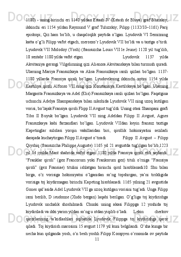 1180) - uning birinchi eri 1140 yildan Estash IV (Estash de Bluya) graf Blunskiy,
ikkinchi eri 1154 yildan Raymund V graf Tuluzskiy; Pilipp (1132/33–1161) Parij
episkopi;   Qiz   ham   bo’lib,   u   chaqaloqlik   paytida   o’lgan.   Lyudovik   VI   Semizning
katta o’g’li Filipp vafot etgach, merosxo’r Lyudovik VII bo’ldi va u taxtga o’tirdi.
Lyudovik VII  Molodoy (Yosh) (fransuzcha Louis VII le Jeune)  1120 yil  tug’ilib,
18 sentabr 1180 yilda vafot etgan.  Lyudovik   1137   yilda
Akvitaniya gersogi Vilgelimning qizi Alienora Akvitanskaya bilan turmush quradi.
Ularning   Mariya   Fransuzkaya   va   Alisa   Fransuzkaya   ismli   qizlari   bo’lgan.   1137-
1180   yillarda   Fransiya   qiroli   bo’lgan.   Lyudovikning   ikkinchi   xotini   1154   yilda
Kastiliya   qiroli   Alfonso   VII   ning   qizi   Konstansiya   Kastilskaya   bo’lgan.   Ularning
Margarita Fransuzkaya va Adel (Elis) Fransuzkaya ismli qizlari bo’lgan. Faqatgina
uchunchi  Adelya Shampanskaya  bilan nikohida Lyudovik VII ning uzoq kutilgan
vorisi, bo’lajak Fransiya qiroli Flipp II Avgust tug’ildi. Uning otasi Shampani grafi
Tibo   II   Buyuk   bo’lgan.   Lyudovik   VII   ning   Adeldan   Filipp   II   Avgust,   Agnes
Fransuzkaya   kabi   farzandlari   bo’lgan.   Lyudovik   VIIdan   keyin   fransuz   taxtiga
Kapetinglar   sulolasi   yorqin   vakillaridan   biri,   qirollik   hokimiyatini   sezilarli
darajada kuchaytirgan Filipp II Avgust o’tiradi.  Filipp   II   Avgust   –   Filipp
Qiyshiq (fransuzcha Philippe Auguste) 1165 yil 21 avgustda tug’ilgan bo’lib,1223
yil 14 iyulda Mant  shahrida vafot etgan. 1180 yilda Fransiya  qiroli etib saylandi.
“Franklar   qiroli”   (gex   Francorum   yoki   Frankorum   gex)   tituli   o’rniga   “Fransiya
qiroli”   (gex   Fransiae)   titulini   ishlatgan   birinchi   qirol   hisoblanadi10.   Shu   bilan
birga,   o’z   vorisiga   hokimiyatni   o’lganidan   so’ng   topshirgan,   ya’ni   tirikligida
vorisiga toj kiydirmagan birinchi Kapeting hisoblanadi. 1165 yilning 21 avgustida
Gones qal’asida Adel Lyudovik VII ga uzoq kutilgan vorisini tug’adi. Unga Filipp
ismi   berilib,   D   ieudonne   (Xudo   bergan)   laqabi   berilgan.   O’g’liga   toj   kiydirishga
Lyudovik   unchalik   shoshilmadi.   Chunki   uning   akasi   Filippga   12   yoshida   toj
kiydiriladi va ikki yarim yildan so’ng u otdan yiqilib o’ladi. Lekin   cherkov
qarorlarining   ta’kidlashlari   oqibatida   Lyudovik   Filippga   toj   kiydirishga   qaror
qiladi. Toj kiydirish marosimi 15 avgust 1179 yil kuni belgilandi. O’sha kunga bir
necha kun qolganda yosh, o’n besh yoshli  Filipp Kompyen o’rmonida ov paytida
11 