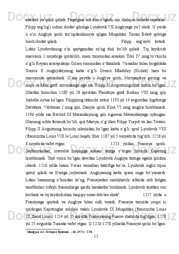 adashib yo’qolib qoladi. Faqatgina uch kun o’tgach, uni chalajon holatda topadilar.
Filipp sog’lig’i uchun ibodat qilishga Lyudovik VII Angliyaga yo’l oladi. U yerda
u   o’zi   Angliya   qiroli   taz’iqidanhimoya   qilgan   Muqaddas   Tomas   Beket   qabriga
borib ibodat qiladi.  Filipp   sog’ayib   ketadi.
Lekin   Lyudovikning   o’zi   qaytganidan   so’ng   shol   bo’lib   qoladi.   Toj   kiydirish
marosimi  1 noyabrga  qoldirilib, onasi  tomonidan amakisi  Tibo IV ning to’rtinchi
o’g’li Reysm arxiepiskopi Gilom tomonidan o’tkaziladi. Vassallar bilan birgalikda
Genrix   II   Angliyskiyning   katta   o’g’li   Genrix   Mladshiy   (Kichik)   ham   bu
marosimda   qatnashadi.   O’sha   paytda   u   Angliya   qiroli,   Normandiya   gersogi   va
Anju va Men grafi unvonlariga ega edi. Filipp II Avgustninguchta xotini bo’lgan.
Ulardan   birinchisi   1180   yil   28   apreldan   Flandriya   grafi   Boduin   VIII   ning   qizi
Izabella Artua bo’lgan. Filippning ikkinchi xotini 1193 yil 14 avgustdan Ingeborga
Datskaya,   Valdemar   I   ning  qizi,   Daniya   qiroli   Knut   VI   ning   singlisi   hisoblanadi.
1196   yilda   esa   Bertold   III   Meranskiyning   qizi   Agnessa   Meranskayaga   uylangan.
Ularning uchta farzandi bo’lib, qizi Mariya, o’g’illari Filipp Yurpel va Jan-Tristan.
Filipp   II   Avgustning   birinchi   nikohidan   bo’lgan   katta   o’g’li   qirol   Lyudovik   VIII
(fransuzcha Louis VIII le Lion) laqabi Sher 1187 yil 5 senyabrda tug’ilib, 1226 yil
8 noyabrda vafot etgan.  1223   yildan   Fransiya   qiroli.
Saylanmasdan,   meroslik   huquqiga   asosan   taxtga   o’tirgan   birinchi   Kapeting
hisoblanadi. Taxt vorisi bo’lgan davrdan Lyudovik Angliya taxtiga egalik qilishni
istardi.   1216   yilda   Ioann   Yersiz   vassallari   taklifiga   ko’ra,   Lyudovik   ingliz   tojini
qabul   qiladi   va   Kentga   joylashadi.   Angliyaning   katta   qismi   unga   bo’ysinardi.
Lekin   Ioannning   o’limidan   so’ng,   Fransiyadan   maslahatchi   sifatida   olib   kelgan
tarafdorlari tufayli fransuzlarga qarshi harakatlar boshlandi. Lyudovik taxtdan voz
kechadi va toj kiydirilishini haqiqiy emas deb tan oladi 1
.  1217   yilda   u
Fransiyaga   qaytadi   va   Angliya   bilan   sulh   tuzadi.   Fransiya   tarixida   yoqin   iz
qoldirgan   Kapetinglar   sulolasi   vakili   Lyudovik   IX   Muqaddas   (fransuzcha   Louis
IX, Saint Louis) 1214 yil 25 aprelda Fransiyaning Puasse shahrida tug’ilgan. 1270
yil 25 avgustda Tunisda vafot etgan. U 1226-1270 yillarda Fransiya qiroli bo’lgan.
1
 Манфред А.З. История Франции. – M, 1972 г.  C .96.
12 