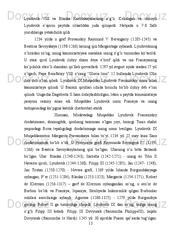 Lyudovik   VIII   va   Blanka   Kastilskayalarning   o’g’li.   Kelishgan   va   chiroyli
Lyudovik   o’spirin   paytida   ritsarlikka   juda   qiziqardi.   Natijada   u   7-8   Salb
yurishlariga yetakchilik qildi.
1234   yilda   u   graf   Provanskiy   Raymund   V   Berengariy   (1205-1245)   va
Beatrisa Savoyskaya (1198-1266) larning qizi Margaritaga uylanadi. Lyudovikning
o’limidan so’ng, uning kanonizatsiyasi  masalasi  uning o’g’li tomondan ko’tarildi.
U   otasi   qirol   Lyudovik   ilohiy   shaxs   deya   e’tirof   qildi   va   uni   Fransiyaning
ko’pchilik obro’li shaxslari qo’llab quvvatladi. 1297 yil avgust oyida oradan 27 yil
o’tgach,   Papa   Bonifatsiy   VIII   o’zinig   “Gloria   lous”   12   bullasida   Lyudovik   IXni
iloh   deb   e’lon   qiladi.   Lyudovik   IX   Muqaddas   Lyudovik   Fransuzskiy   nomi   bilan
kanonizatsiya   qilindi.   U   fransuz   qirollari   ichida   birinchi   bo’lib   ilohiy   deb   e’lon
qilindi. Ungacha Dagoberta II ham ilohiylashtirilgan, lekin u paytda kononizatsiya
jarayoni   rasmiy   emas   edi.   Muqaddas   Lyudovik   nomi   Fransiya   va   uning
tashqarisidagi ko’pgina katolik cherkovlari ataldi. 
Xususan,   Moskvadagi   Muqaddas   Lyudovik   Fransuzskiy
ibodatxonasi,   shuningdek,   qirolning   taxminan   o’lgan   joyi,   hozirgi   Tunis   shahri
yaqinidagi   Birsa   tepaligidagi   ibodatxonaga   uning   nomi   berilgan.   Lyudovik   IX
Muqaddasxotini   Margarita   Pravanskaya   bilan   to’yi   1234   yil   27   may   kuni   Sans
ibodatxonasida   bo’lib   o’tdi.   U   Provinsiya   grafi   Raymunda   Berengera   IV   (1199-
1266)   va   Beatrisi   Savoyskoylarning   qizi   bo’lgan.   Ularning   o’n   bitta   farzandi
bo’lgan.   Ular:   Blanka   (1240-1243);   Izabella   (1242-1271)   -   uning   eri   Tibo   II
Navarra   qiroli;   Lyudovik   (1244-1260);   Filipp   III   (1245-1285);   Jan   (1247-   1248);
Jan   Tristan   (1250-1270)   -   Nevera   grafi,   1269   yilda   Iolanda   Burgundskayaga
uylangan;  P’er  (1251-1284);  Blanka  (1253-1323);   Margarita  (1254-1271);  Robert
de   Klermon   (1256-1317)   –   garf   de   Klermon   uylangandan   so’ng,   u   sen’or   de
Burbon   bo’ldi   va   Fransiya,   Ispaniya,   Sitsiliyada   hukmronlik   qilgan   Burbonlar
sulolasi   asoschisiga   aylandi;   Agnessa   (1260-1325)   -   1279   yilda   Burgundiya
gersogi   Robert   II   ga   turmushga   chiqadi.   Lyudovik   IX   dan   so’ng,   taxtga   uning
o’g’li   Filipp   III   keladi.   Filipp   III   Dovyurak   (fransuzcha   PhilippeIII),   laqabi
Dovyurak   (fransuzcha   le   Hardi)   1245   yil   30   aprelda   Puassi   qal’asida   tug’ilgan.
13 