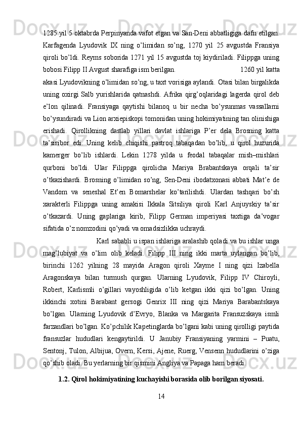 1285 yil 5 oktabrda Perpinyanda vafot etgan va San-Deni abbatligiga dafn etilgan.
Karfagenda   Lyudovik   IX   ning   o’limidan   so’ng,   1270   yil   25   avgustda   Fransiya
qiroli bo’ldi. Reyms soborida 1271 yil 15 avgustda toj kiydiriladi. Filippga uning
bobosi Filipp II Avgust sharafiga ism berilgan. 1260 yil katta
akasi Lyudovikning o’limidan so’ng, u taxt vorisiga aylandi. Otasi bilan birgalikda
uning  oxirgi  Salb  yurishlarida  qatnashdi.  Afrika  qirg’oqlaridagi   lagerda   qirol   deb
e’lon   qilinadi.   Fransiyaga   qaytishi   bilanoq   u   bir   necha   bo’ysunmas   vassallarni
bo’ysundiradi va Lion arxiepiskopi tomonidan uning hokimiyatining tan olinishiga
erishadi.   Qirollikning   dastlab   yillari   davlat   ishlariga   P’er   dela   Brosning   katta
ta’siribor   edi.   Uning   kelib   chiqishi   pastroq   tabaqadan   bo’lib,   u   qirol   huzurida
kamerger   bo’lib   ishlardi.   Lekin   1278   yilda   u   feodal   tabaqalar   mish–mishlari
qurboni   bo’ldi.   Ular   Filippga   qirolicha   Mariya   Brabantskaya   orqali   ta’sir
o’tkazishardi.   Brosning   o’limidan   so’ng,   Sen-Deni   ibodatxonasi   abbati   Mat’e   de
Vandom   va   seneshal   Et’en   Bomarshelar   ko’tarilishdi.   Ulardan   tashqari   bo’sh
xarakterli   Filippga   uning   amakisi   Ikkala   Sitsiliya   qiroli   Karl   Anjuyskiy   ta’sir
o’tkazardi.   Uning   gaplariga   kirib,   Filipp   German   imperiyasi   taxtiga   da’vogar
sifatida o’z nomzodini qo’yadi va omadsizlikka uchraydi.
Karl sababli u ispan ishlariga aralashib qoladi va bu ishlar unga
mag’lubiyat   va   o’lim   olib   keladi.   Filipp   III   ning   ikki   marta   uylangan   bo’lib,
birinchi   1262   yilning   28   mayida   Aragon   qiroli   Xayme   I   ning   qizi   Izabella
Aragonskaya   bilan   turmush   qurgan.   Ularning   Lyudovik,   Filipp   IV   Chiroyli,
Robert,   Karlismli   o’gillari   vayoshligida   o’lib   ketgan   ikki   qizi   bo’lgan.   Uning
ikkinchi   xotini   Barabant   gersogi   Genrix   III   ning   qizi   Mariya   Barabantskaya
bo’lgan.   Ularning   Lyudovik   d’Evryo,   Blanka   va   Margarita   Fransuzskaya   ismli
farzandlari bo’lgan. Ko’pchilik Kapetinglarda bo’lgani kabi uning qirolligi paytida
fransuzlar   hududlari   kengaytirildi.   U   Janubiy   Fransiyaning   yarmini   –   Puatu,
Sentonj, Tulon, Albijua, Overn, Kersi, Ajene, Ruerg, Vensenn hududlarini  o’ziga
qo’shib oladi. Bu yerlarning bir qismini Angliya va Papaga ham beradi. 
1.2. Qirol hokimiyatining kuchayishi borasida olib borilgan siyosati.
14 