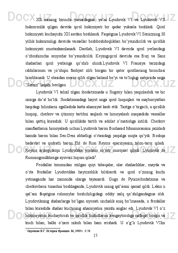 XII   asrning   birinchi   yarmidagina,   ya’ni   Lyudovik   VI   va   Lyudovik   VII
hukmronlik   qilgan   davrda   qirol   hokimiyati   bir   qadar   yuksala   boshladi.   Qirol
hokimiyati kuchayishi XII asrdan boshlandi. Faqatgina Lyudovik VI Semizning 30
yillik   hukmronligi   davrida   vassallar   boshboshdoqliklari   bo’ysundirildi   va   qirollik
hokimiyati   mustaxkamlanadi.   Dastlab,   Lyudovik   VI   davrida   qirol   yerlaridagi
o’zboshimcha   senyorlar   bo’ysundirildi.   Keyingiqirol   davrida   esa   Burj   va   Sans
shaharlari   qirol   yerlariga   qo’shib   olindi.Lyudovik   VI   Fransiya   tarixidagi
ishbilarmon   va   jo’shqin   faoliyat   olib   borgan   bir   qator   qirollarning   birinchisi
hisoblanadi. U otasidan meros qilib olgan baland bo’yi va to’liqligi natijasida unga
“Semiz” laqabi berilgan. 
Lyudovik   VI   tahsil   olgan   ibodatxonada   u   Sugeriy   bilan   yaqinlashdi   va   bir
umrga   do’st   bo’ldi.   Ibodatxonadagi   hayot   unga   qirol   huquqlari   va   majburiyatlari
haqidagi bilimlarni egallashda katta ahamiyat kasb etdi. Taxtga o’tirgach, u qirollik
huquqi,   cherkov   va   ijtimoiy   tartibni   saqlash   va   himoyalash   maqsadida   vassallar
bilan   qattiq   kurashdi.   U   qirollikda   tartib   va   adolat   o’rnatishga   intildi.   Cherkov
manfaatlarini himoyalash uchun Lyudovik baron Busharad Monmoransini jazoladi
hamda   baron   bilan   Sen-Deni   abbatligi   o’rtasidagi   janjalga   nuqta   qo’ydi.   Boshqa
badavlat   va   qudratli   baron   Ebl   de   Rusi   Reyms   eparxiyasini   talon-taroj   qiladi.
Reyms   arxiepiskopi   Lyudovikka   yordam   so’rab   murojaat   qiladi.   Lyudovik   de
Rusiningmulklariga ayovsiz hujum qiladi 1
. 
Feodallar   tomonidan   ezilgan   quyi   tabaqalar,   ular   shaharliklar,   mayda   va
o’rta   feodallar   Lyudovikka   hayrixohlik   bildirardi   va   qirol   o’zining   kuchi
yetmaganda   har   zamonda   ularga   tayanardi.   Gugo   de   Pyuizeibodatxona   va
cherkovlarni tunashni boshlaganda, Lyudovik uning qal’asini qamal qildi. Lekin u
qal’ani   faqatgina   ruhoniylar   boshchiligidagi   oddiy   xalq   qo’shilgandagina   oldi.
Lyudovikning   shaharlarga   bo’lgan   siyosati   unchalik   aniq   bo’lmasada,   u   feodallar
bilan   kurashda   shahar   kuchining   ahamiyatini   yaxshi   anglar   edi.   Lyudovik   VI   o’z
hokimiyatini kuchaytirish va qirollik hududlarini kengaytirishga nafaqat bosqin va
kuch   bilan,   balki   o’zaro   nikoh   bilan   ham   erishadi.   U   o’g’li   Lyudovik   VIIni
1
 Сироткин В.Г. История Франции. М, 1989 г.  C.58.
15 